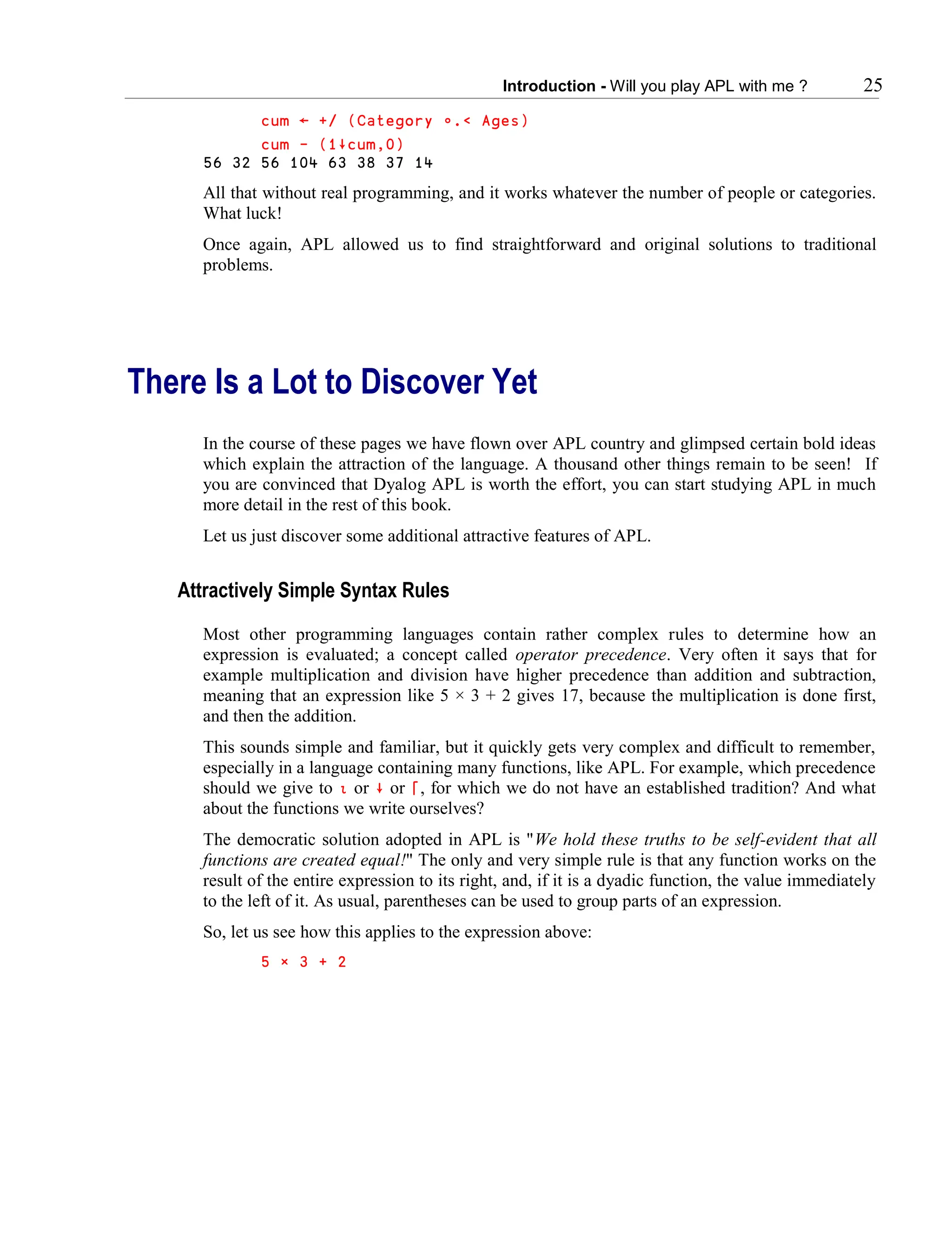 Introduction - Will you play APL with me ? 25
cum ← +/ (Category ∬.< Ages)
cum - (1∸cum,0)
56 32 56 104 63 38 37 14
All that without real programming, and it works whatever the number of people or categories.
What luck!
Once again, APL allowed us to find straightforward and original solutions to traditional
problems.
There Is a Lot to Discover Yet
In the course of these pages we have flown over APL country and glimpsed certain bold ideas
which explain the attraction of the language. A thousand other things remain to be seen! If
you are convinced that Dyalog APL is worth the effort, you can start studying APL in much
more detail in the rest of this book.
Let us just discover some additional attractive features of APL.
Attractively Simple Syntax Rules
Most other programming languages contain rather complex rules to determine how an
expression is evaluated; a concept called operator precedence. Very often it says that for
example multiplication and division have higher precedence than addition and subtraction,
meaning that an expression like 5 × 3 + 2 gives 17, because the multiplication is done first,
and then the addition.
This sounds simple and familiar, but it quickly gets very complex and difficult to remember,
especially in a language containing many functions, like APL. For example, which precedence
should we give to ∯ or ∸ or ⌈, for which we do not have an established tradition? And what
about the functions we write ourselves?
The democratic solution adopted in APL is "We hold these truths to be self-evident that all
functions are created equal!" The only and very simple rule is that any function works on the
result of the entire expression to its right, and, if it is a dyadic function, the value immediately
to the left of it. As usual, parentheses can be used to group parts of an expression.
So, let us see how this applies to the expression above:
5 × 3 + 2
 