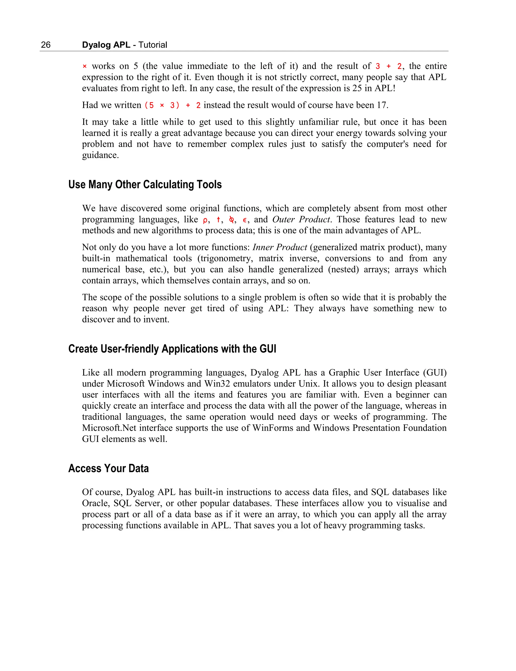 26 Dyalog APL - Tutorial
× works on 5 (the value immediate to the left of it) and the result of 3 + 2, the entire
expression to the right of it. Even though it is not strictly correct, many people say that APL
evaluates from right to left. In any case, the result of the expression is 25 in APL!
Had we written (5 × 3) + 2 instead the result would of course have been 17.
It may take a little while to get used to this slightly unfamiliar rule, but once it has been
learned it is really a great advantage because you can direct your energy towards solving your
problem and not have to remember complex rules just to satisfy the computer's need for
guidance.
Use Many Other Calculating Tools
We have discovered some original functions, which are completely absent from most other
programming languages, like ∰, ↑, ⍉, ∮, and Outer Product. Those features lead to new
methods and new algorithms to process data; this is one of the main advantages of APL.
Not only do you have a lot more functions: Inner Product (generalized matrix product), many
built-in mathematical tools (trigonometry, matrix inverse, conversions to and from any
numerical base, etc.), but you can also handle generalized (nested) arrays; arrays which
contain arrays, which themselves contain arrays, and so on.
The scope of the possible solutions to a single problem is often so wide that it is probably the
reason why people never get tired of using APL: They always have something new to
discover and to invent.
Create User-friendly Applications with the GUI
Like all modern programming languages, Dyalog APL has a Graphic User Interface (GUI)
under Microsoft Windows and Win32 emulators under Unix. It allows you to design pleasant
user interfaces with all the items and features you are familiar with. Even a beginner can
quickly create an interface and process the data with all the power of the language, whereas in
traditional languages, the same operation would need days or weeks of programming. The
Microsoft.Net interface supports the use of WinForms and Windows Presentation Foundation
GUI elements as well.
Access Your Data
Of course, Dyalog APL has built-in instructions to access data files, and SQL databases like
Oracle, SQL Server, or other popular databases. These interfaces allow you to visualise and
process part or all of a data base as if it were an array, to which you can apply all the array
processing functions available in APL. That saves you a lot of heavy programming tasks.
 
