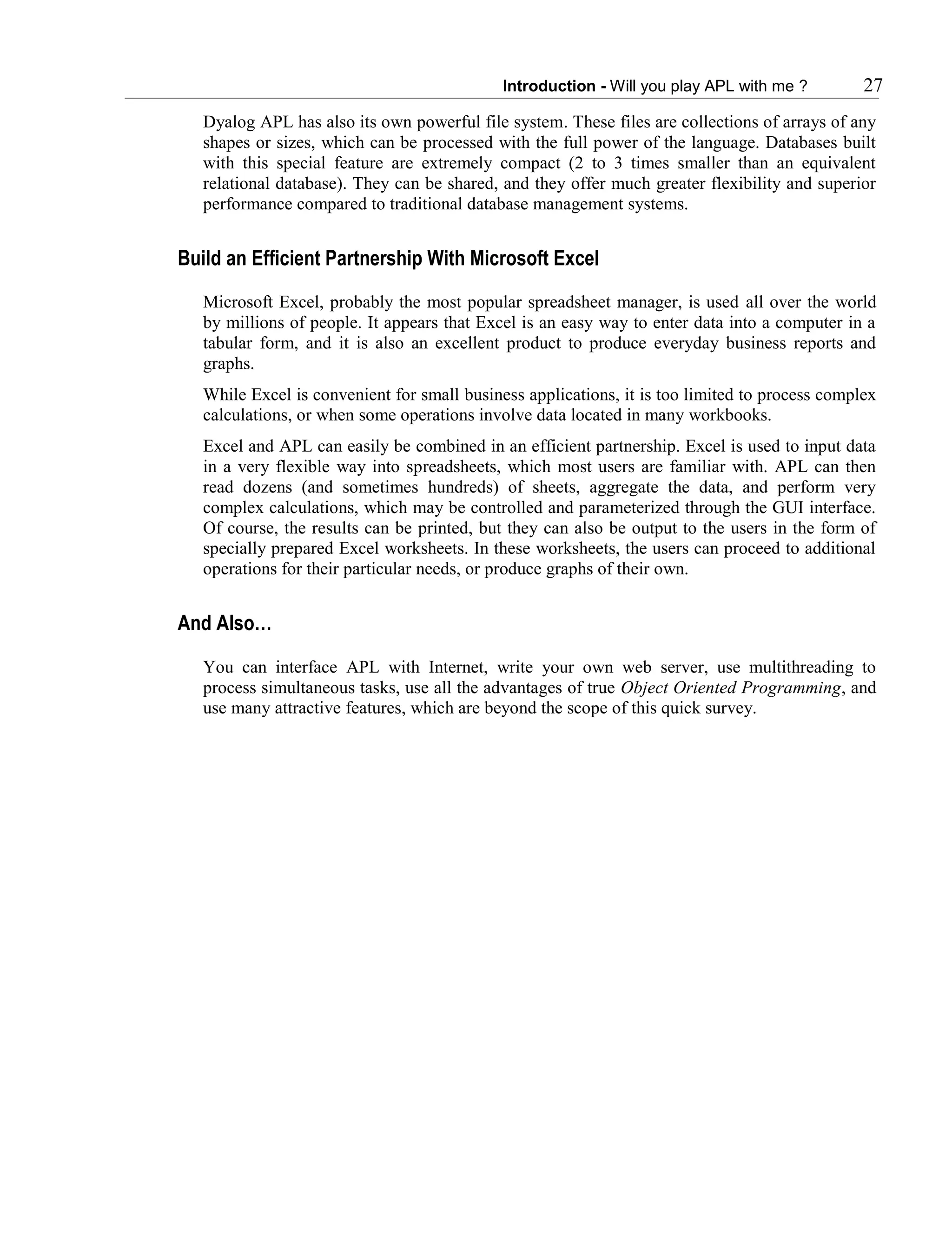 Introduction - Will you play APL with me ? 27
Dyalog APL has also its own powerful file system. These files are collections of arrays of any
shapes or sizes, which can be processed with the full power of the language. Databases built
with this special feature are extremely compact (2 to 3 times smaller than an equivalent
relational database). They can be shared, and they offer much greater flexibility and superior
performance compared to traditional database management systems.
Build an Efficient Partnership With Microsoft Excel
Microsoft Excel, probably the most popular spreadsheet manager, is used all over the world
by millions of people. It appears that Excel is an easy way to enter data into a computer in a
tabular form, and it is also an excellent product to produce everyday business reports and
graphs.
While Excel is convenient for small business applications, it is too limited to process complex
calculations, or when some operations involve data located in many workbooks.
Excel and APL can easily be combined in an efficient partnership. Excel is used to input data
in a very flexible way into spreadsheets, which most users are familiar with. APL can then
read dozens (and sometimes hundreds) of sheets, aggregate the data, and perform very
complex calculations, which may be controlled and parameterized through the GUI interface.
Of course, the results can be printed, but they can also be output to the users in the form of
specially prepared Excel worksheets. In these worksheets, the users can proceed to additional
operations for their particular needs, or produce graphs of their own.
And Also…
You can interface APL with Internet, write your own web server, use multithreading to
process simultaneous tasks, use all the advantages of true Object Oriented Programming, and
use many attractive features, which are beyond the scope of this quick survey.
 