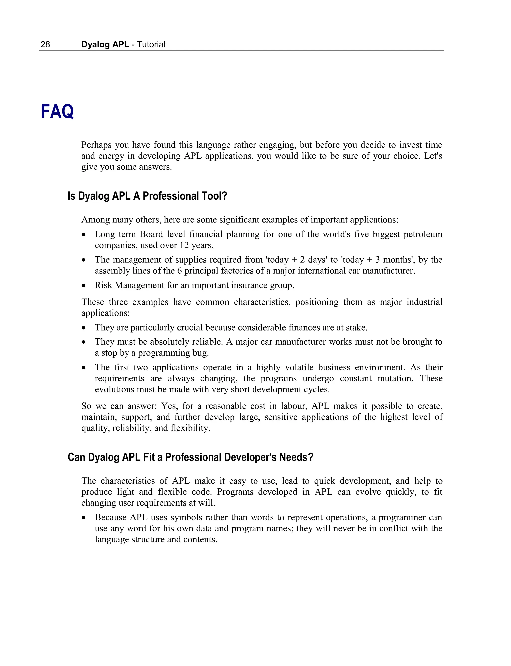 28 Dyalog APL - Tutorial
FAQ
Perhaps you have found this language rather engaging, but before you decide to invest time
and energy in developing APL applications, you would like to be sure of your choice. Let's
give you some answers.
Is Dyalog APL A Professional Tool?
Among many others, here are some significant examples of important applications:
 Long term Board level financial planning for one of the world's five biggest petroleum
companies, used over 12 years.
 The management of supplies required from 'today + 2 days' to 'today + 3 months', by the
assembly lines of the 6 principal factories of a major international car manufacturer.
 Risk Management for an important insurance group.
These three examples have common characteristics, positioning them as major industrial
applications:
 They are particularly crucial because considerable finances are at stake.
 They must be absolutely reliable. A major car manufacturer works must not be brought to
a stop by a programming bug.
 The first two applications operate in a highly volatile business environment. As their
requirements are always changing, the programs undergo constant mutation. These
evolutions must be made with very short development cycles.
So we can answer: Yes, for a reasonable cost in labour, APL makes it possible to create,
maintain, support, and further develop large, sensitive applications of the highest level of
quality, reliability, and flexibility.
Can Dyalog APL Fit a Professional Developer's Needs?
The characteristics of APL make it easy to use, lead to quick development, and help to
produce light and flexible code. Programs developed in APL can evolve quickly, to fit
changing user requirements at will.
 Because APL uses symbols rather than words to represent operations, a programmer can
use any word for his own data and program names; they will never be in conflict with the
language structure and contents.
 