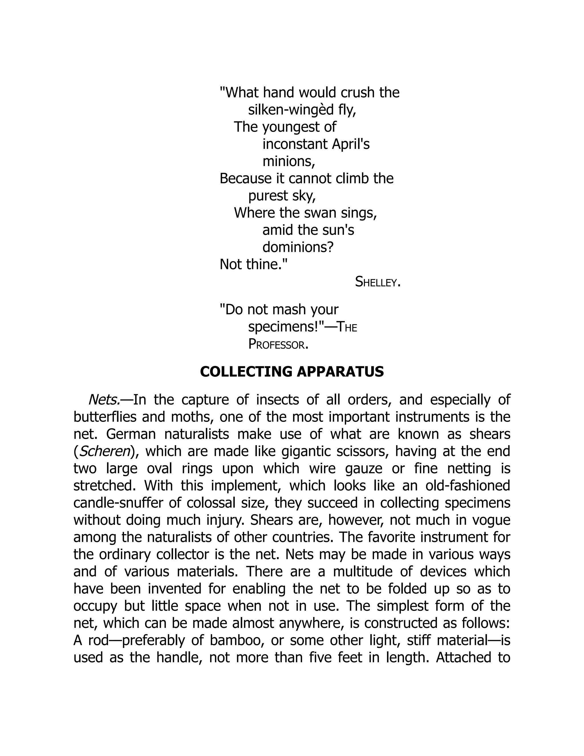 "What hand would crush the
silken-wingèd fly,
The youngest of
inconstant April's
minions,
Because it cannot climb the
purest sky,
Where the swan sings,
amid the sun's
dominions?
Not thine."
Shelley.
"Do not mash your
specimens!"—The
Professor.
COLLECTING APPARATUS
Nets.—In the capture of insects of all orders, and especially of
butterflies and moths, one of the most important instruments is the
net. German naturalists make use of what are known as shears
(Scheren), which are made like gigantic scissors, having at the end
two large oval rings upon which wire gauze or fine netting is
stretched. With this implement, which looks like an old-fashioned
candle-snuffer of colossal size, they succeed in collecting specimens
without doing much injury. Shears are, however, not much in vogue
among the naturalists of other countries. The favorite instrument for
the ordinary collector is the net. Nets may be made in various ways
and of various materials. There are a multitude of devices which
have been invented for enabling the net to be folded up so as to
occupy but little space when not in use. The simplest form of the
net, which can be made almost anywhere, is constructed as follows:
A rod—preferably of bamboo, or some other light, stiff material—is
used as the handle, not more than five feet in length. Attached to
 