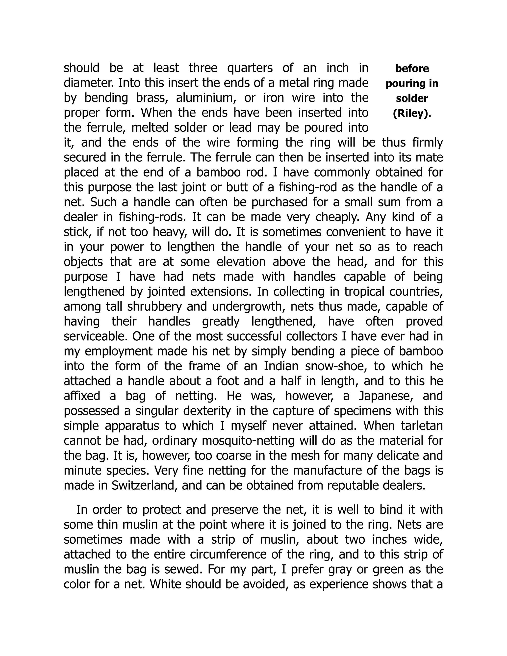 before
pouring in
solder
(Riley).
should be at least three quarters of an inch in
diameter. Into this insert the ends of a metal ring made
by bending brass, aluminium, or iron wire into the
proper form. When the ends have been inserted into
the ferrule, melted solder or lead may be poured into
it, and the ends of the wire forming the ring will be thus firmly
secured in the ferrule. The ferrule can then be inserted into its mate
placed at the end of a bamboo rod. I have commonly obtained for
this purpose the last joint or butt of a fishing-rod as the handle of a
net. Such a handle can often be purchased for a small sum from a
dealer in fishing-rods. It can be made very cheaply. Any kind of a
stick, if not too heavy, will do. It is sometimes convenient to have it
in your power to lengthen the handle of your net so as to reach
objects that are at some elevation above the head, and for this
purpose I have had nets made with handles capable of being
lengthened by jointed extensions. In collecting in tropical countries,
among tall shrubbery and undergrowth, nets thus made, capable of
having their handles greatly lengthened, have often proved
serviceable. One of the most successful collectors I have ever had in
my employment made his net by simply bending a piece of bamboo
into the form of the frame of an Indian snow-shoe, to which he
attached a handle about a foot and a half in length, and to this he
affixed a bag of netting. He was, however, a Japanese, and
possessed a singular dexterity in the capture of specimens with this
simple apparatus to which I myself never attained. When tarletan
cannot be had, ordinary mosquito-netting will do as the material for
the bag. It is, however, too coarse in the mesh for many delicate and
minute species. Very fine netting for the manufacture of the bags is
made in Switzerland, and can be obtained from reputable dealers.
In order to protect and preserve the net, it is well to bind it with
some thin muslin at the point where it is joined to the ring. Nets are
sometimes made with a strip of muslin, about two inches wide,
attached to the entire circumference of the ring, and to this strip of
muslin the bag is sewed. For my part, I prefer gray or green as the
color for a net. White should be avoided, as experience shows that a
 