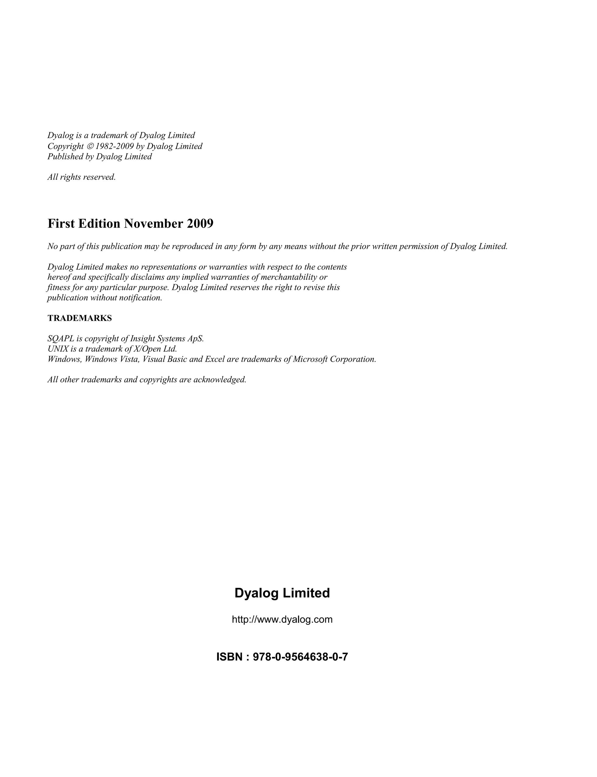 Dyalog is a trademark of Dyalog Limited
Copyright  1982-2009 by Dyalog Limited
Published by Dyalog Limited
All rights reserved.
First Edition November 2009
No part of this publication may be reproduced in any form by any means without the prior written permission of Dyalog Limited.
Dyalog Limited makes no representations or warranties with respect to the contents
hereof and specifically disclaims any implied warranties of merchantability or
fitness for any particular purpose. Dyalog Limited reserves the right to revise this
publication without notification.
TRADEMARKS
SQAPL is copyright of Insight Systems ApS.
UNIX is a trademark of X/Open Ltd.
Windows, Windows Vista, Visual Basic and Excel are trademarks of Microsoft Corporation.
All other trademarks and copyrights are acknowledged.
Dyalog Limited
http://www.dyalog.com
ISBN : 978-0-9564638-0-7
 