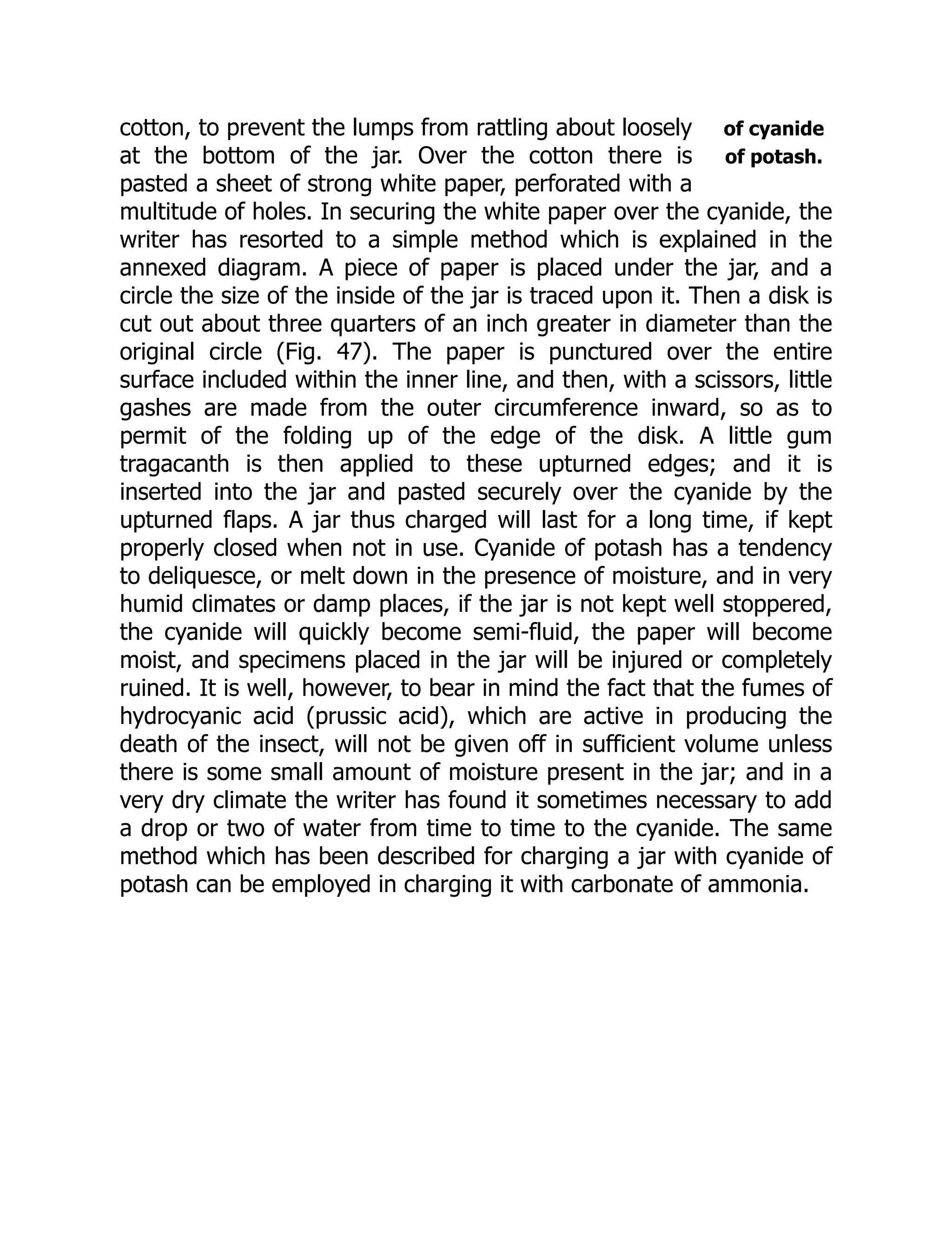 of cyanide
of potash.
cotton, to prevent the lumps from rattling about loosely
at the bottom of the jar. Over the cotton there is
pasted a sheet of strong white paper, perforated with a
multitude of holes. In securing the white paper over the cyanide, the
writer has resorted to a simple method which is explained in the
annexed diagram. A piece of paper is placed under the jar, and a
circle the size of the inside of the jar is traced upon it. Then a disk is
cut out about three quarters of an inch greater in diameter than the
original circle (Fig. 47). The paper is punctured over the entire
surface included within the inner line, and then, with a scissors, little
gashes are made from the outer circumference inward, so as to
permit of the folding up of the edge of the disk. A little gum
tragacanth is then applied to these upturned edges; and it is
inserted into the jar and pasted securely over the cyanide by the
upturned flaps. A jar thus charged will last for a long time, if kept
properly closed when not in use. Cyanide of potash has a tendency
to deliquesce, or melt down in the presence of moisture, and in very
humid climates or damp places, if the jar is not kept well stoppered,
the cyanide will quickly become semi-fluid, the paper will become
moist, and specimens placed in the jar will be injured or completely
ruined. It is well, however, to bear in mind the fact that the fumes of
hydrocyanic acid (prussic acid), which are active in producing the
death of the insect, will not be given off in sufficient volume unless
there is some small amount of moisture present in the jar; and in a
very dry climate the writer has found it sometimes necessary to add
a drop or two of water from time to time to the cyanide. The same
method which has been described for charging a jar with cyanide of
potash can be employed in charging it with carbonate of ammonia.
 