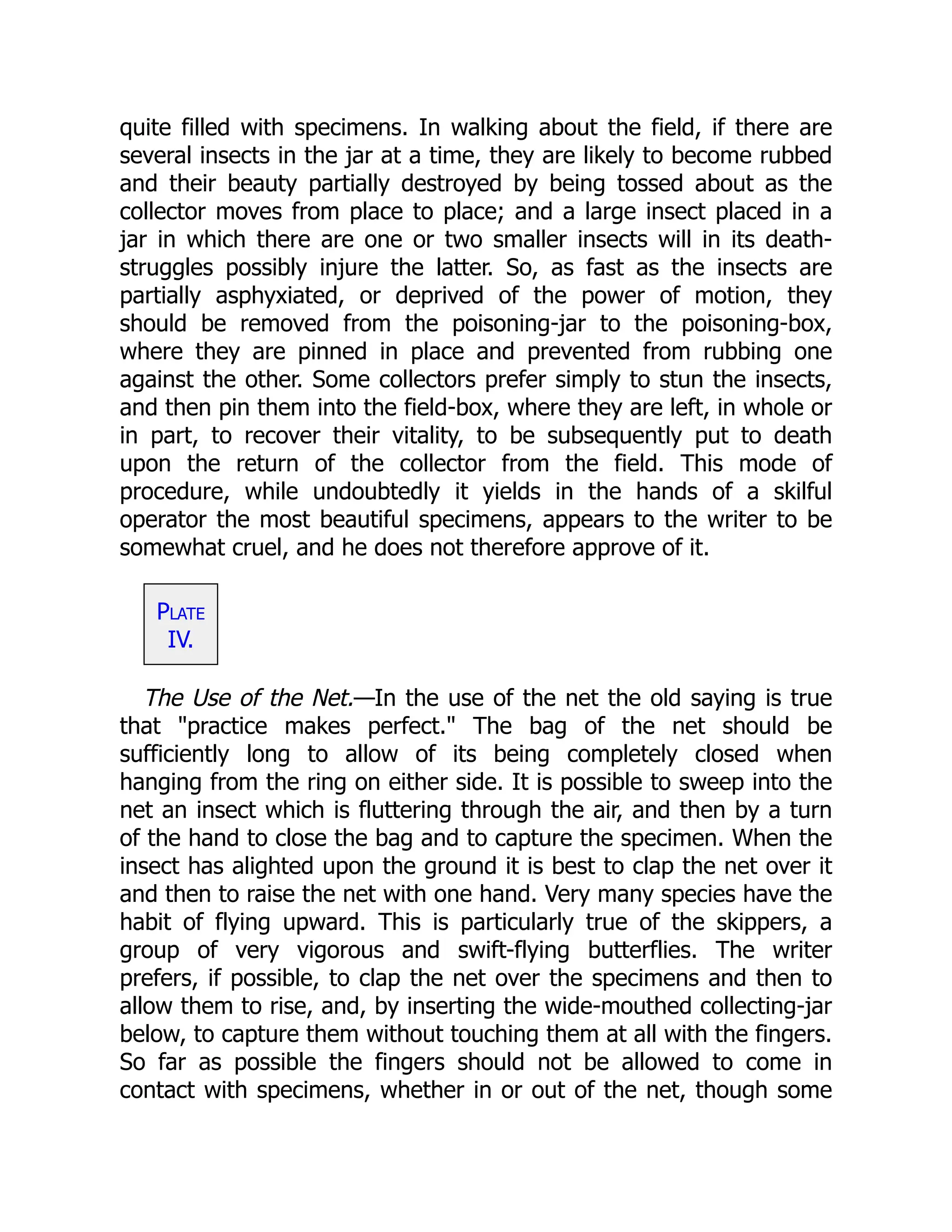 quite filled with specimens. In walking about the field, if there are
several insects in the jar at a time, they are likely to become rubbed
and their beauty partially destroyed by being tossed about as the
collector moves from place to place; and a large insect placed in a
jar in which there are one or two smaller insects will in its death-
struggles possibly injure the latter. So, as fast as the insects are
partially asphyxiated, or deprived of the power of motion, they
should be removed from the poisoning-jar to the poisoning-box,
where they are pinned in place and prevented from rubbing one
against the other. Some collectors prefer simply to stun the insects,
and then pin them into the field-box, where they are left, in whole or
in part, to recover their vitality, to be subsequently put to death
upon the return of the collector from the field. This mode of
procedure, while undoubtedly it yields in the hands of a skilful
operator the most beautiful specimens, appears to the writer to be
somewhat cruel, and he does not therefore approve of it.
Plate
IV.
The Use of the Net.—In the use of the net the old saying is true
that "practice makes perfect." The bag of the net should be
sufficiently long to allow of its being completely closed when
hanging from the ring on either side. It is possible to sweep into the
net an insect which is fluttering through the air, and then by a turn
of the hand to close the bag and to capture the specimen. When the
insect has alighted upon the ground it is best to clap the net over it
and then to raise the net with one hand. Very many species have the
habit of flying upward. This is particularly true of the skippers, a
group of very vigorous and swift-flying butterflies. The writer
prefers, if possible, to clap the net over the specimens and then to
allow them to rise, and, by inserting the wide-mouthed collecting-jar
below, to capture them without touching them at all with the fingers.
So far as possible the fingers should not be allowed to come in
contact with specimens, whether in or out of the net, though some
 