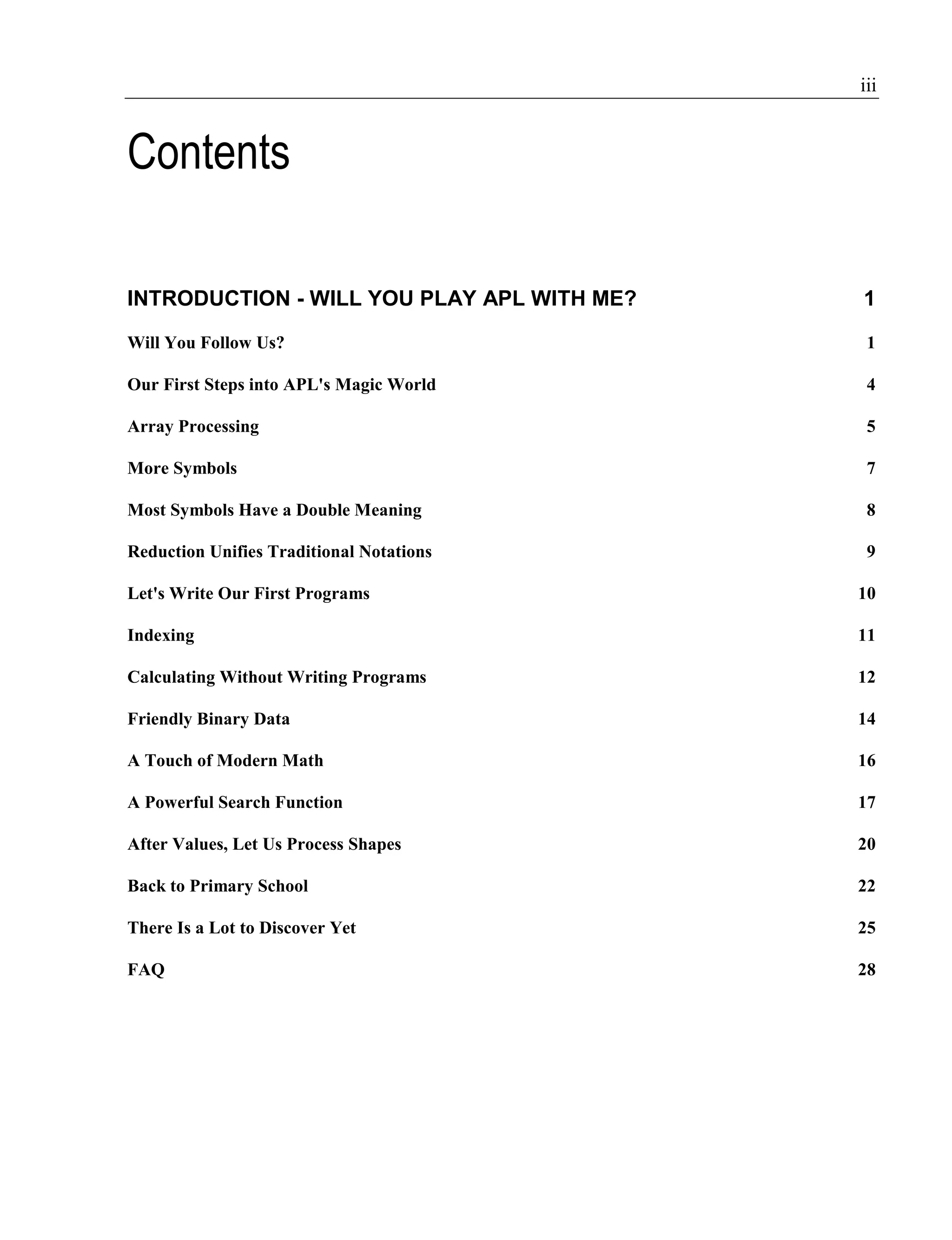 iii
Contents
INTRODUCTION - WILL YOU PLAY APL WITH ME? 1
Will You Follow Us? 1
Our First Steps into APL's Magic World 4
Array Processing 5
More Symbols 7
Most Symbols Have a Double Meaning 8
Reduction Unifies Traditional Notations 9
Let's Write Our First Programs 10
Indexing 11
Calculating Without Writing Programs 12
Friendly Binary Data 14
A Touch of Modern Math 16
A Powerful Search Function 17
After Values, Let Us Process Shapes 20
Back to Primary School 22
There Is a Lot to Discover Yet 25
FAQ 28
 