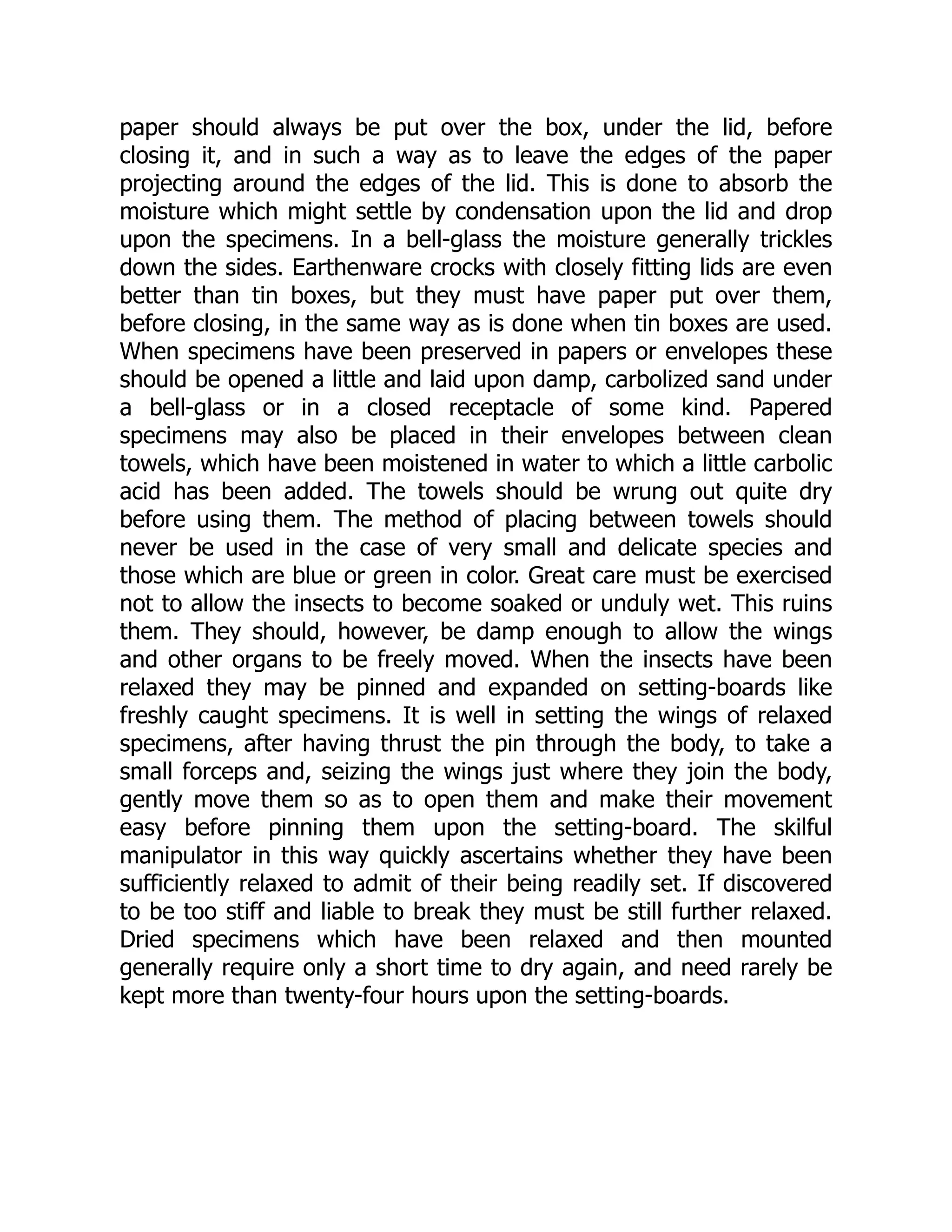 paper should always be put over the box, under the lid, before
closing it, and in such a way as to leave the edges of the paper
projecting around the edges of the lid. This is done to absorb the
moisture which might settle by condensation upon the lid and drop
upon the specimens. In a bell-glass the moisture generally trickles
down the sides. Earthenware crocks with closely fitting lids are even
better than tin boxes, but they must have paper put over them,
before closing, in the same way as is done when tin boxes are used.
When specimens have been preserved in papers or envelopes these
should be opened a little and laid upon damp, carbolized sand under
a bell-glass or in a closed receptacle of some kind. Papered
specimens may also be placed in their envelopes between clean
towels, which have been moistened in water to which a little carbolic
acid has been added. The towels should be wrung out quite dry
before using them. The method of placing between towels should
never be used in the case of very small and delicate species and
those which are blue or green in color. Great care must be exercised
not to allow the insects to become soaked or unduly wet. This ruins
them. They should, however, be damp enough to allow the wings
and other organs to be freely moved. When the insects have been
relaxed they may be pinned and expanded on setting-boards like
freshly caught specimens. It is well in setting the wings of relaxed
specimens, after having thrust the pin through the body, to take a
small forceps and, seizing the wings just where they join the body,
gently move them so as to open them and make their movement
easy before pinning them upon the setting-board. The skilful
manipulator in this way quickly ascertains whether they have been
sufficiently relaxed to admit of their being readily set. If discovered
to be too stiff and liable to break they must be still further relaxed.
Dried specimens which have been relaxed and then mounted
generally require only a short time to dry again, and need rarely be
kept more than twenty-four hours upon the setting-boards.
 