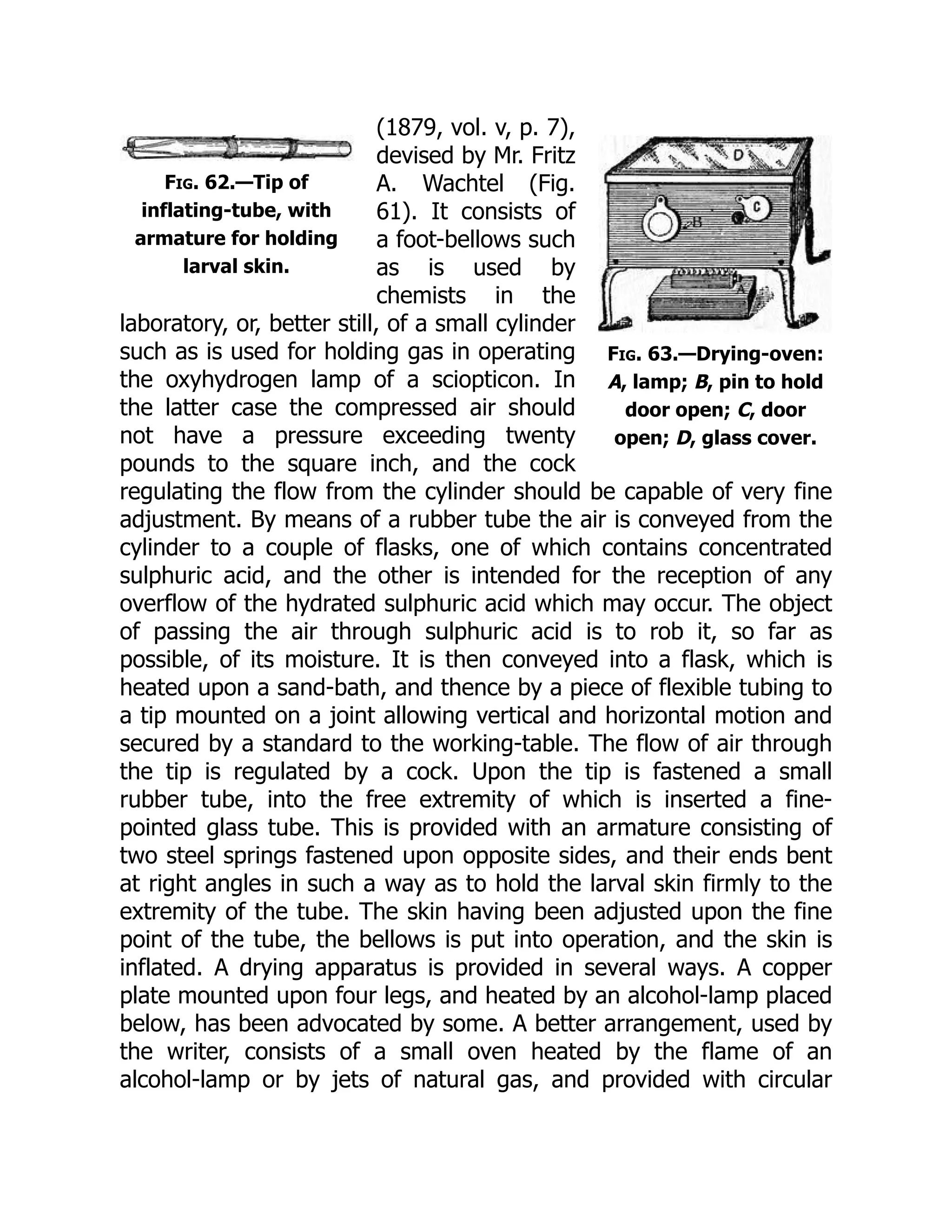 Fig. 62.—Tip of
inflating-tube, with
armature for holding
larval skin.
Fig. 63.—Drying-oven:
A, lamp; B, pin to hold
door open; C, door
open; D, glass cover.
(1879, vol. v, p. 7),
devised by Mr. Fritz
A. Wachtel (Fig.
61). It consists of
a foot-bellows such
as is used by
chemists in the
laboratory, or, better still, of a small cylinder
such as is used for holding gas in operating
the oxyhydrogen lamp of a sciopticon. In
the latter case the compressed air should
not have a pressure exceeding twenty
pounds to the square inch, and the cock
regulating the flow from the cylinder should be capable of very fine
adjustment. By means of a rubber tube the air is conveyed from the
cylinder to a couple of flasks, one of which contains concentrated
sulphuric acid, and the other is intended for the reception of any
overflow of the hydrated sulphuric acid which may occur. The object
of passing the air through sulphuric acid is to rob it, so far as
possible, of its moisture. It is then conveyed into a flask, which is
heated upon a sand-bath, and thence by a piece of flexible tubing to
a tip mounted on a joint allowing vertical and horizontal motion and
secured by a standard to the working-table. The flow of air through
the tip is regulated by a cock. Upon the tip is fastened a small
rubber tube, into the free extremity of which is inserted a fine-
pointed glass tube. This is provided with an armature consisting of
two steel springs fastened upon opposite sides, and their ends bent
at right angles in such a way as to hold the larval skin firmly to the
extremity of the tube. The skin having been adjusted upon the fine
point of the tube, the bellows is put into operation, and the skin is
inflated. A drying apparatus is provided in several ways. A copper
plate mounted upon four legs, and heated by an alcohol-lamp placed
below, has been advocated by some. A better arrangement, used by
the writer, consists of a small oven heated by the flame of an
alcohol-lamp or by jets of natural gas, and provided with circular
 