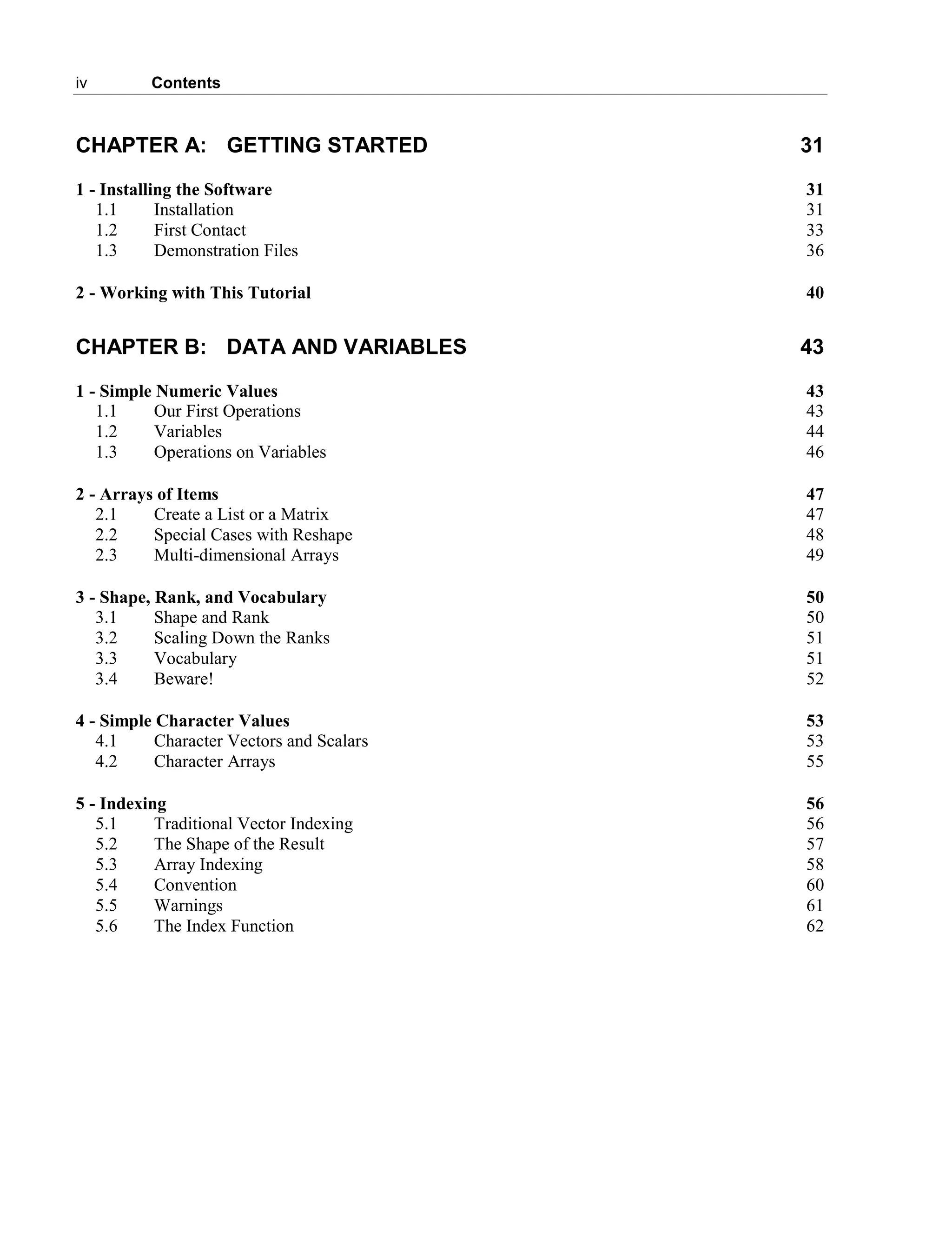 iv Contents
CHAPTER A: GETTING STARTED 31
1 - Installing the Software 31
1.1 Installation 31
1.2 First Contact 33
1.3 Demonstration Files 36
2 - Working with This Tutorial 40
CHAPTER B: DATA AND VARIABLES 43
1 - Simple Numeric Values 43
1.1 Our First Operations 43
1.2 Variables 44
1.3 Operations on Variables 46
2 - Arrays of Items 47
2.1 Create a List or a Matrix 47
2.2 Special Cases with Reshape 48
2.3 Multi-dimensional Arrays 49
3 - Shape, Rank, and Vocabulary 50
3.1 Shape and Rank 50
3.2 Scaling Down the Ranks 51
3.3 Vocabulary 51
3.4 Beware! 52
4 - Simple Character Values 53
4.1 Character Vectors and Scalars 53
4.2 Character Arrays 55
5 - Indexing 56
5.1 Traditional Vector Indexing 56
5.2 The Shape of the Result 57
5.3 Array Indexing 58
5.4 Convention 60
5.5 Warnings 61
5.6 The Index Function 62
 