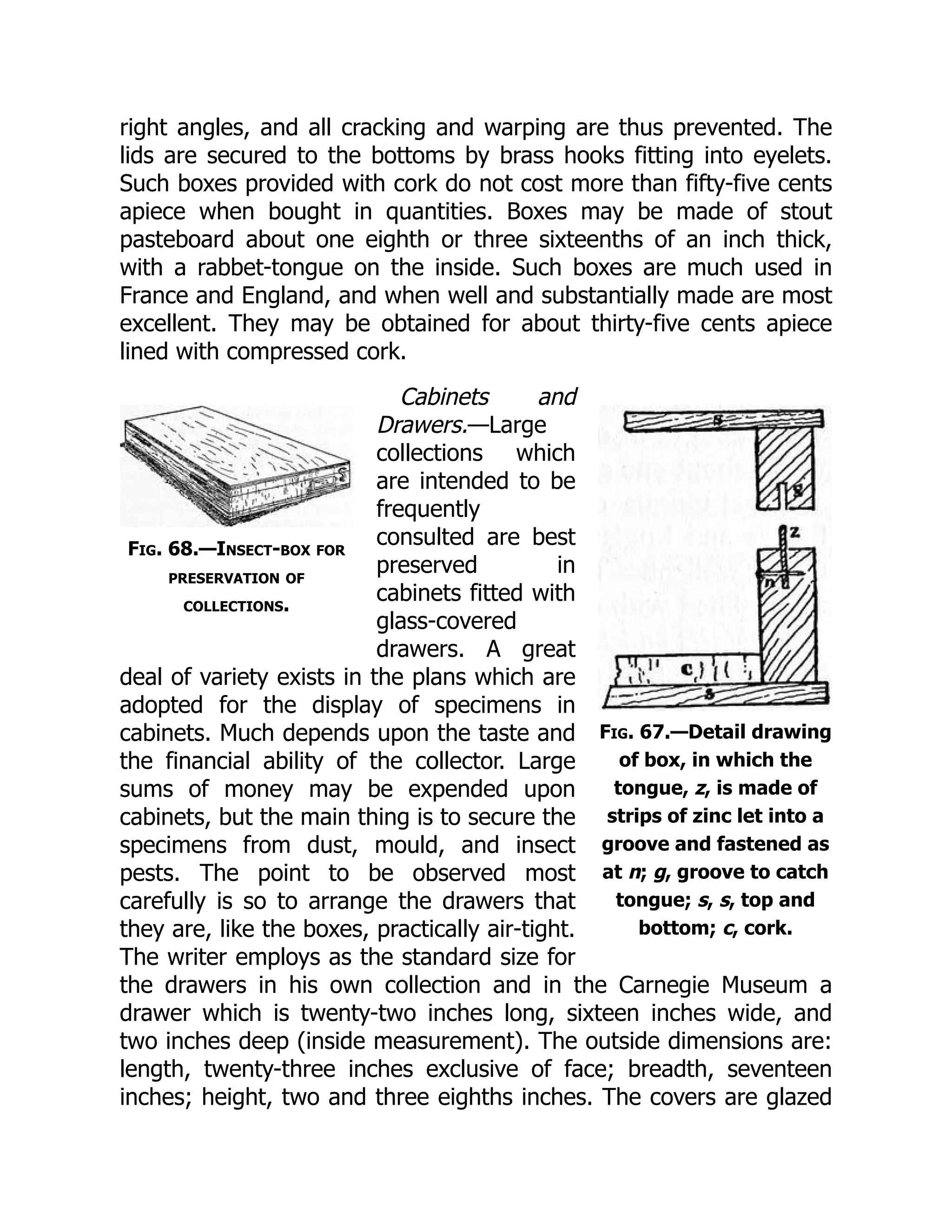 Fig. 67.—Detail drawing
of box, in which the
tongue, z, is made of
strips of zinc let into a
groove and fastened as
at n; g, groove to catch
tongue; s, s, top and
bottom; c, cork.
Fig. 68.—Insect-box for
preservation of
collections.
right angles, and all cracking and warping are thus prevented. The
lids are secured to the bottoms by brass hooks fitting into eyelets.
Such boxes provided with cork do not cost more than fifty-five cents
apiece when bought in quantities. Boxes may be made of stout
pasteboard about one eighth or three sixteenths of an inch thick,
with a rabbet-tongue on the inside. Such boxes are much used in
France and England, and when well and substantially made are most
excellent. They may be obtained for about thirty-five cents apiece
lined with compressed cork.
Cabinets and
Drawers.—Large
collections which
are intended to be
frequently
consulted are best
preserved in
cabinets fitted with
glass-covered
drawers. A great
deal of variety exists in the plans which are
adopted for the display of specimens in
cabinets. Much depends upon the taste and
the financial ability of the collector. Large
sums of money may be expended upon
cabinets, but the main thing is to secure the
specimens from dust, mould, and insect
pests. The point to be observed most
carefully is so to arrange the drawers that
they are, like the boxes, practically air-tight.
The writer employs as the standard size for
the drawers in his own collection and in the Carnegie Museum a
drawer which is twenty-two inches long, sixteen inches wide, and
two inches deep (inside measurement). The outside dimensions are:
length, twenty-three inches exclusive of face; breadth, seventeen
inches; height, two and three eighths inches. The covers are glazed
 