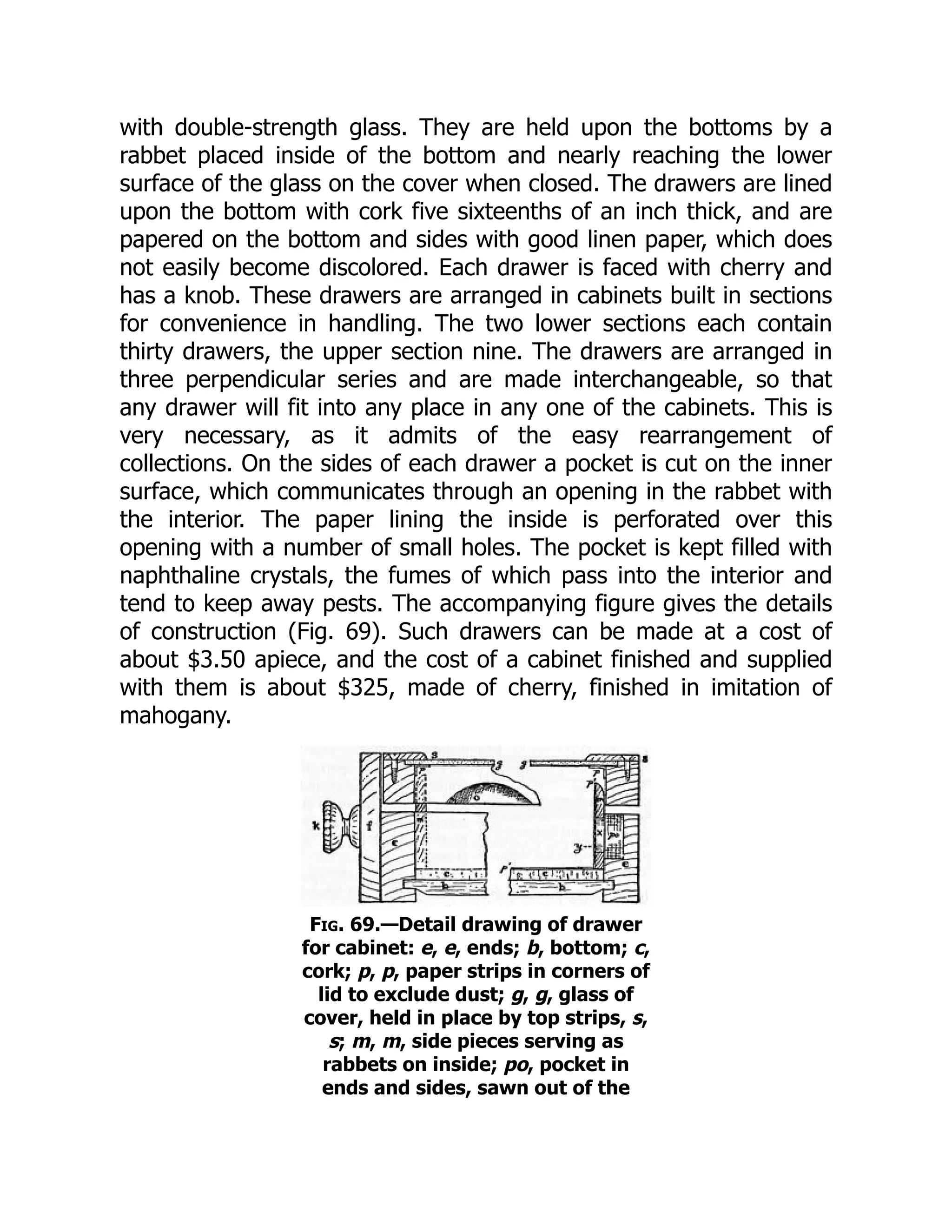 with double-strength glass. They are held upon the bottoms by a
rabbet placed inside of the bottom and nearly reaching the lower
surface of the glass on the cover when closed. The drawers are lined
upon the bottom with cork five sixteenths of an inch thick, and are
papered on the bottom and sides with good linen paper, which does
not easily become discolored. Each drawer is faced with cherry and
has a knob. These drawers are arranged in cabinets built in sections
for convenience in handling. The two lower sections each contain
thirty drawers, the upper section nine. The drawers are arranged in
three perpendicular series and are made interchangeable, so that
any drawer will fit into any place in any one of the cabinets. This is
very necessary, as it admits of the easy rearrangement of
collections. On the sides of each drawer a pocket is cut on the inner
surface, which communicates through an opening in the rabbet with
the interior. The paper lining the inside is perforated over this
opening with a number of small holes. The pocket is kept filled with
naphthaline crystals, the fumes of which pass into the interior and
tend to keep away pests. The accompanying figure gives the details
of construction (Fig. 69). Such drawers can be made at a cost of
about $3.50 apiece, and the cost of a cabinet finished and supplied
with them is about $325, made of cherry, finished in imitation of
mahogany.
Fig. 69.—Detail drawing of drawer
for cabinet: e, e, ends; b, bottom; c,
cork; p, p, paper strips in corners of
lid to exclude dust; g, g, glass of
cover, held in place by top strips, s,
s; m, m, side pieces serving as
rabbets on inside; po, pocket in
ends and sides, sawn out of the
 