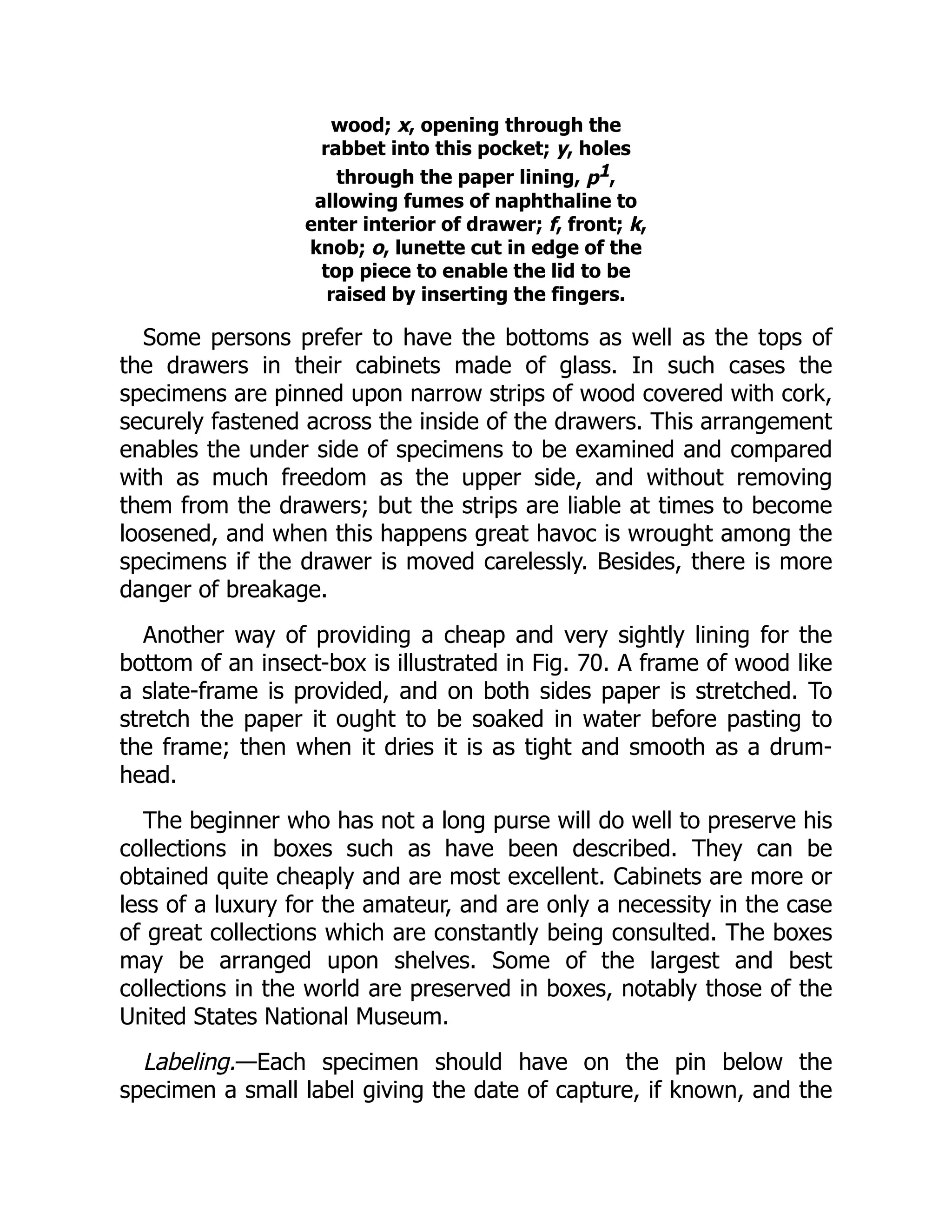 wood; x, opening through the
rabbet into this pocket; y, holes
through the paper lining, p1,
allowing fumes of naphthaline to
enter interior of drawer; f, front; k,
knob; o, lunette cut in edge of the
top piece to enable the lid to be
raised by inserting the fingers.
Some persons prefer to have the bottoms as well as the tops of
the drawers in their cabinets made of glass. In such cases the
specimens are pinned upon narrow strips of wood covered with cork,
securely fastened across the inside of the drawers. This arrangement
enables the under side of specimens to be examined and compared
with as much freedom as the upper side, and without removing
them from the drawers; but the strips are liable at times to become
loosened, and when this happens great havoc is wrought among the
specimens if the drawer is moved carelessly. Besides, there is more
danger of breakage.
Another way of providing a cheap and very sightly lining for the
bottom of an insect-box is illustrated in Fig. 70. A frame of wood like
a slate-frame is provided, and on both sides paper is stretched. To
stretch the paper it ought to be soaked in water before pasting to
the frame; then when it dries it is as tight and smooth as a drum-
head.
The beginner who has not a long purse will do well to preserve his
collections in boxes such as have been described. They can be
obtained quite cheaply and are most excellent. Cabinets are more or
less of a luxury for the amateur, and are only a necessity in the case
of great collections which are constantly being consulted. The boxes
may be arranged upon shelves. Some of the largest and best
collections in the world are preserved in boxes, notably those of the
United States National Museum.
Labeling.—Each specimen should have on the pin below the
specimen a small label giving the date of capture, if known, and the
 