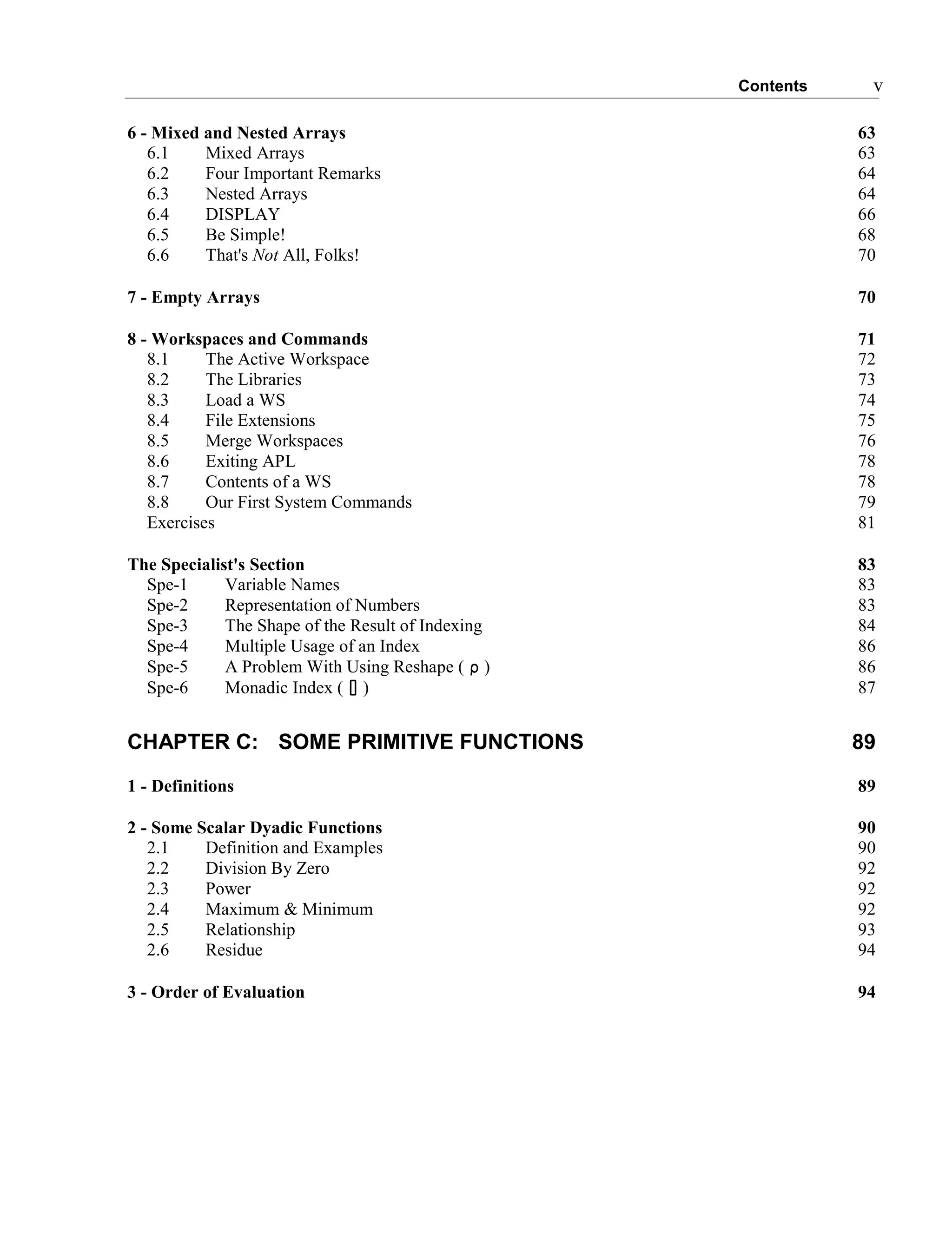 Contents v
6 - Mixed and Nested Arrays 63
6.1 Mixed Arrays 63
6.2 Four Important Remarks 64
6.3 Nested Arrays 64
6.4 DISPLAY 66
6.5 Be Simple! 68
6.6 That's Not All, Folks! 70
7 - Empty Arrays 70
8 - Workspaces and Commands 71
8.1 The Active Workspace 72
8.2 The Libraries 73
8.3 Load a WS 74
8.4 File Extensions 75
8.5 Merge Workspaces 76
8.6 Exiting APL 78
8.7 Contents of a WS 78
8.8 Our First System Commands 79
Exercises 81
The Specialist's Section 83
Spe-1 Variable Names 83
Spe-2 Representation of Numbers 83
Spe-3 The Shape of the Result of Indexing 84
Spe-4 Multiple Usage of an Index 86
Spe-5 A Problem With Using Reshape ( ∰ ) 86
Spe-6 Monadic Index ( ⌷ ) 87
CHAPTER C: SOME PRIMITIVE FUNCTIONS 89
1 - Definitions 89
2 - Some Scalar Dyadic Functions 90
2.1 Definition and Examples 90
2.2 Division By Zero 92
2.3 Power 92
2.4 Maximum & Minimum 92
2.5 Relationship 93
2.6 Residue 94
3 - Order of Evaluation 94
 