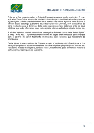 RELATÓRIO DA ADMINISTRAÇÃO 2010
10
Entre as ações implementadas, o Guia do Passageiro ganhou versão em inglês. O novo
aplicativo Voos Online, via mobile, também foi um dos produtos idealizados compondo as
ações digitais. Atenta à necessidade de estar inserida nas mídias digitais e redes sociais, a
Infraero traçou estratégia publicitária de participação nesse universo, com expectativas de
bons resultados para a Empresa. Esta ação proporciona maior cobertura entre os seus
públicos, que serão informados pelas redes sociais, internet, aplicativos móveis, hotsite etc.
A Infraero repetiu o uso nos terminais de passageiros do colete com a frase ―Posso Ajudar‖
e ―May I Help You?‖. Aproximadamente quatro mil peças foram utilizadas pelas equipes
com o objetivo de serem facilmente identificadas pelos usuários que necessitam de
orientações.
Desta forma, o compromisso da Empresa é com a qualidade da infraestrutura e dos
serviços que presta à sociedade brasileira. Só uma empresa que participa da vida de seu
País com a missão de integrá-lo, como se fosse um continente, pode afirmar que renovar e
se transformar fazem parte de sua rotina.
 