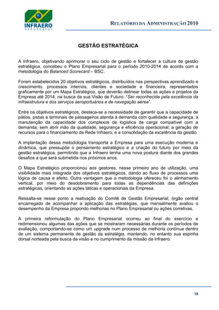 RELATÓRIO DA ADMINISTRAÇÃO 2010
18
GESTÃO ESTRATÉGICA
A Infraero, objetivando aprimorar o seu ciclo de gestão e fortalecer a cultura de gestão
estratégica, concebeu o Plano Empresarial para o período 2010-2014 de acordo com a
metodologia do Balanced Scorecard – BSC.
Foram estabelecidos 20 objetivos estratégicos, distribuídos nas perspectivas aprendizado e
crescimento, processos internos, clientes e sociedade e financeira, representados
graficamente por um Mapa Estratégico, que deverão delinear todas as ações e projetos da
Empresa até 2014, na busca da sua Visão de Futuro: ―Ser reconhecida pela excelência da
infraestrutura e dos serviços aeroportuários e de navegação aérea‖.
Entre os objetivos estratégicos, destaca-se a necessidade de garantir que a capacidade de
pátios, pistas e terminais de passageiros atenda à demanda com qualidade e segurança; a
manutenção da capacidade dos complexos de logística de carga compatível com a
demanda, sem abrir mão da qualidade, segurança e eficiência operacional; a geração de
recursos para o financiamento da Rede Infraero; e a consolidação da excelência da gestão.
A implantação dessa metodologia transporta a Empresa para uma execução moderna e
dinâmica, que pressupõe o pensamento estratégico e a criação do futuro por meio da
gestão estratégica, permitindo que a Infraero tenha uma nova postura diante dos grandes
desafios a que será submetida nos próximos anos.
O Mapa Estratégico proporcionou aos gestores, nesse primeiro ano de utilização, uma
visibilidade mais integrada dos objetivos estratégicos, dando ao fluxo de processos uma
lógica de causa e efeito. Outra vantagem que a metodologia ofereceu foi o alinhamento
vertical, por meio do desdobramento para todas as dependências das definições
estratégicas, orientando as ações táticas e operacionais da Empresa.
Ressalta-se nesse ponto a reativação do Comitê de Gestão Empresarial, órgão central
encarregado de acompanhar a aplicação das estratégias, que mensalmente avaliou o
desempenho da Empresa propondo melhorias no Plano Empresarial ou ações corretivas.
A primeira reformulação do Plano Empresarial ocorreu ao final do exercício e
redimensionou algumas das ações que se mostraram necessárias durante os períodos de
avaliação, comportando-se como um upgrade num processo de melhoria contínua dentro
de um sistema permanente de gestão da estratégia, mantendo, no entanto sua espinha
dorsal norteada pela busca da visão e no cumprimento da missão da Infraero.
 