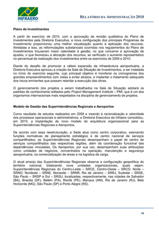 RELATÓRIO DA ADMINISTRAÇÃO 2010
19
Plano de Investimentos
A partir do exercício de 2010, com a aprovação da revisão qualitativa do Plano de
Investimentos pela Diretoria Executiva, a nova configuração dos principais Programas de
Investimento proporcionou uma melhor visualização quanto à aplicação dos recursos.
Atreladas a isso, as reformulações substanciais ocorridas nos regulamentos do Plano de
Investimentos trouxeram maior celeridade à gestão, no que concerne à aprovação de
ajustes, o que favoreceu a alocação dos recursos, se verificado o aumento representativo
no percentual de realização dos investimentos entre os exercícios de 2009 e 2010.
Diante do desafio de promover a célere expansão da infraestrutura aeroportuária, a
Diretoria Executiva aprovou a criação da Sala de Situação de Investimentos, a ser instalada
no início do exercício seguinte, cujo principal objetivo é monitorar os cronogramas dos
grandes empreendimentos com vistas a evitar atrasos, e implantar o tratamento adequado
dos riscos eminentes que possam retardar a execução das obras.
O gerenciamento dos projetos a serem trabalhados na Sala de Situação adotará os
padrões de conhecimento editados pelo Project Management Institute – PMI, que é um dos
organismos internacionais mais respeitados na disciplina de gerenciamento de projetos.
Modelo de Gestão das Superintendências Regionais e Aeroportos
Como resultado de estudos realizados em 2009 e visando à racionalização e celeridade
dos processos operacionais e administrativos, a Diretoria Executiva da Infraero consolidou,
em 2010, a implantação de novo modelo de arquitetura organizacional para as
Superintendências Regionais e Aeroportos.
De acordo com essa reestruturação, a Sede atua como centro corporativo, exercendo
funções normativas de planejamento estratégico e de centro nacional de serviços
compartilhados; as Superintendências Regionais desempenham o papel de centro de
serviços compartilhados das respectivas regiões, além da coordenação funcional das
dependências vinculadas. Os Aeroportos, por sua vez, desempenham suas atribuições
como unidades de negócios, concentrados na operação, manutenção e segurança
aeroportuária, na comercialização de áreas e na logística de carga.
O atual arranjo das Superintendências Regionais observa a configuração geopolítica do
território nacional, totalizando nove unidades organizacionais, quais sejam:
Superintendências Regionais do Centro-Leste – SRCE, Centro-Oeste – SRCO, Norte –
SRNO, Nordeste – SRNE, Noroeste – SRNR, Rio de Janeiro – SRRJ, Sudeste – SRSE,
São Paulo – SRSP e Sul – SRSU, localizadas, respectivamente, nas cidades de Salvador
(BA), Brasília (DF), Belém (PA), Recife (PE), Manaus (AM), Rio de Janeiro (RJ), Belo
Horizonte (MG), São Paulo (SP) e Porto Alegre (RS).
 