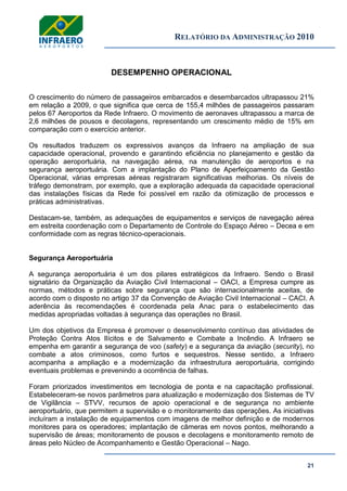 RELATÓRIO DA ADMINISTRAÇÃO 2010
21
DESEMPENHO OPERACIONAL
O crescimento do número de passageiros embarcados e desembarcados ultrapassou 21%
em relação a 2009, o que significa que cerca de 155,4 milhões de passageiros passaram
pelos 67 Aeroportos da Rede Infraero. O movimento de aeronaves ultrapassou a marca de
2,6 milhões de pousos e decolagens, representando um crescimento médio de 15% em
comparação com o exercício anterior.
Os resultados traduzem os expressivos avanços da Infraero na ampliação de sua
capacidade operacional, provendo e garantindo eficiência no planejamento e gestão da
operação aeroportuária, na navegação aérea, na manutenção de aeroportos e na
segurança aeroportuária. Com a implantação do Plano de Aperfeiçoamento da Gestão
Operacional, várias empresas aéreas registraram significativas melhorias. Os níveis de
tráfego demonstram, por exemplo, que a exploração adequada da capacidade operacional
das instalações físicas da Rede foi possível em razão da otimização de processos e
práticas administrativas.
Destacam-se, também, as adequações de equipamentos e serviços de navegação aérea
em estreita coordenação com o Departamento de Controle do Espaço Aéreo – Decea e em
conformidade com as regras técnico-operacionais.
Segurança Aeroportuária
A segurança aeroportuária é um dos pilares estratégicos da Infraero. Sendo o Brasil
signatário da Organização da Aviação Civil Internacional – OACI, a Empresa cumpre as
normas, métodos e práticas sobre segurança que são internacionalmente aceitas, de
acordo com o disposto no artigo 37 da Convenção de Aviação Civil Internacional – CACI. A
aderência às recomendações é coordenada pela Anac para o estabelecimento das
medidas apropriadas voltadas à segurança das operações no Brasil.
Um dos objetivos da Empresa é promover o desenvolvimento contínuo das atividades de
Proteção Contra Atos Ilícitos e de Salvamento e Combate a Incêndio. A Infraero se
empenha em garantir a segurança de voo (safety) e a segurança da aviação (security), no
combate a atos criminosos, como furtos e sequestros. Nesse sentido, a Infraero
acompanha a ampliação e a modernização da infraestrutura aeroportuária, corrigindo
eventuais problemas e prevenindo a ocorrência de falhas.
Foram priorizados investimentos em tecnologia de ponta e na capacitação profissional.
Estabeleceram-se novos parâmetros para atualização e modernização dos Sistemas de TV
de Vigilância – STVV, recursos de apoio operacional e de segurança no ambiente
aeroportuário, que permitem a supervisão e o monitoramento das operações. As iniciativas
incluíram a instalação de equipamentos com imagens de melhor definição e de modernos
monitores para os operadores; implantação de câmeras em novos pontos, melhorando a
supervisão de áreas; monitoramento de pousos e decolagens e monitoramento remoto de
áreas pelo Núcleo de Acompanhamento e Gestão Operacional – Nago.
 