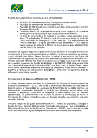 RELATÓRIO DA ADMINISTRAÇÃO 2010
22
Na área de equipamentos e máquinas, podem ser destacadas:
 Aquisição de 70 maletas para teste dos equipamentos de raios-X
 Aquisição de 208 espelhos para inspeção veicular
 Aquisição de 238 detectores de metais tipo pórticos para aumentar o número
de canais de inspeção
 Conclusão de estudos para implementação de novas máquinas de raios-X de
última geração e para aquisição dos novos carros contra incêndio
 Na área de salvamento e de combate a incêndios, várias aquisições foram
feitas: 29 ambulâncias; 60 veículos para transporte de material de apoio do
Corpo Voluntário de Emergência – CVE; mais de 1.300 equipamentos de
Proteção Individual – EPI para os bombeiros dos aeroportos; 111.134 litros de
líquido gerador de espuma e 46.800 kg de pó químico para abastecimento
nas Seções Contra Incêndio.
Integrando as ações de capacitação para prevenção de acidentes e execução de iniciativas
emergenciais, a Empresa deu continuidade ao trabalho na área de segurança da aviação
contra interferências ilícitas. Foram formados e treinados empregados no Curso de
Gerenciamento de Segurança da Aviação Civil; instrutores de Segurança da Aviação Civil –
AVSEC; auditores internos com foco em Segurança da Aviação Civil no que diz respeito
aos requisitos e aspectos da Gestão da Qualidade e da ISO 9001: 2008 para cumprimento
das normas do Programa de Qualidade AVSEC nos Aeroportos da Rede Infraero. Além
disso, foram promovidos Exercícios Simulados de Emergência Aeronáutica Completos –
EXEAC e a Formação de Voluntários de Emergência – CVE nos 67 Aeroportos na área de
salvamento e combate a incêndio.
Gerenciamento da Segurança Operacional – SGSO
A Infraero também adotou medidas de implantação do Sistema de Gerenciamento da
Segurança Operacional – SGSO, com vistas à certificação operacional de aeroportos. O
Sistema define a necessidade de aplicação de ferramentas de decisões relativas ao
planejamento, organização, orientação e controle das atividades aeroportuárias para
melhorar a segurança operacional e assegurar a conformidade com os padrões
estabelecidos. Os procedimentos são focados na análise e identificação de riscos e
formulação de medidas mitigadoras para as diversas situações operacionais, incluindo
situações fortuitas.
O SGSO compõe-se de quatro componentes chaves – Política de Segurança, Avaliação e
Gestão do Risco, Garantia da Segurança e Promoção da Segurança – que consolidados no
Manual de Gerenciamento da Segurança Operacional – MGSO, quando aprovados pela
Anac, têm orientado as ações de implementação junto às estruturas dos Aeroportos.
 