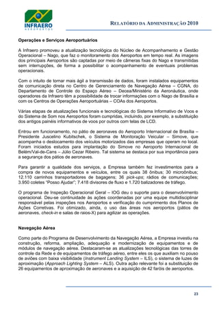 RELATÓRIO DA ADMINISTRAÇÃO 2010
23
Operações e Serviços Aeroportuários
A Infraero promoveu a atualização tecnológica do Núcleo de Acompanhamento e Gestão
Operacional – Nago, que faz o monitoramento dos Aeroportos em tempo real. As imagens
dos principais Aeroportos são captadas por meio de câmeras fixas do Nago e transmitidas
sem interrupções, de forma a possibilitar o acompanhamento de eventuais problemas
operacionais.
Com o intuito de tornar mais ágil a transmissão de dados, foram instalados equipamentos
de comunicação direta no Centro de Gerenciamento de Navegação Aérea – CGNA, do
Departamento de Controle do Espaço Aéreo – Decea/Ministério da Aeronáutica, onde
operadores da Infraero têm a possibilidade de trocar informações com o Nago de Brasília e
com os Centros de Operações Aeroportuárias – COAs dos Aeroportos.
Várias etapas de atualizações funcionais e tecnológicas do Sistema Informativo de Voos e
do Sistema de Som nos Aeroportos foram cumpridas, incluindo, por exemplo, a substituição
dos antigos painéis informativos de voos por outros com telas de LCD.
Entrou em funcionamento, no pátio de aeronaves do Aeroporto Internacional de Brasília –
Presidente Juscelino Kubitschek, o Sistema de Monitoração Veicular – Simove, que
acompanha o deslocamento dos veículos motorizados das empresas que operam no local.
Foram iniciados estudos para implantação do Simove no Aeroporto Internacional de
Belém/Val-de-Cans – Júlio Cezar Ribeiro. Tal sistema se destaca por sua importância para
a segurança dos pátios de aeronaves.
Para garantir a qualidade dos serviços, a Empresa também fez investimentos para a
compra de novos equipamentos e veículos, entre os quais 38 ônibus; 30 microônibus;
12.110 carrinhos transportadores de bagagens; 36 pick-ups; rádios de comunicações;
3.950 coletes ―Posso Ajudar‖; 7.418 divisores de fluxo e 1.720 balizadores de tráfego.
O programa de Inspeção Operacional Geral – IOG deu o suporte para o desenvolvimento
operacional. Deu-se continuidade às ações coordenadas por uma equipe multidisciplinar
responsável pelas inspeções nos Aeroportos e verificação do cumprimento dos Planos de
Ações Corretivas. Foi otimizado, ainda, o uso das áreas nos aeroportos (pátios de
aeronaves, check-in e salas de raios-X) para agilizar as operações.
Navegação Aérea
Como parte do Programa de Desenvolvimento da Navegação Aérea, a Empresa investiu na
construção, reforma, ampliação, adequação e modernização de equipamentos e de
módulos de navegação aérea. Destacaram-se as atualizações tecnológicas das torres de
controle da Rede e de equipamentos de tráfego aéreo, entre eles os que auxiliam no pouso
de aviões com baixa visibilidade (Instrument Landing System – ILS), o sistema de luzes de
aproximação (Approach Lighting System – ALS). Outra ação relevante foi a substituição de
26 equipamentos de aproximação de aeronaves e a aquisição de 42 faróis de aeroportos.
 