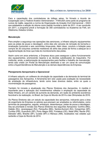 RELATÓRIO DA ADMINISTRAÇÃO 2010
24
Para a capacitação dos controladores de tráfego aéreo, foi firmado o Acordo de
Cooperação com a Federal Aviation Administration – FAA/USA como parte do programa de
cursos de inglês, seguindo a norma da Organização da Aviação Civil Internacional – OACI
que estabelece a adoção do idioma como padrão mundial a partir de 2011. A ser concluído
em 2011, o programa prevê a formação de 300 controladores na Academia da FAA, em
Oklahoma, Estados Unidos.
Manutenção
Para ampliar a segurança nas operações das aeronaves, a Infraero adquiriu equipamentos
para as pistas de pouso e decolagem, entre eles oito veículos de remoção de borracha e
sinalização horizontal e seis caminhões limpa-pista. Além disso, concluiu a licitação para
compra de 20 conjuntos contendo medidores de atrito das pistas de forma a adequar-se à
regulamentação da Anac que trata do monitoramento das pistas.
Assim como em anos anteriores, a Empresa atuou para assegurar o pleno funcionamento
dos equipamentos, promovendo reparos e as devidas substituições do maquinário. Foi
instituída, ainda, a padronização de equipamentos para facilitar o trabalho de manutenção,
tendo sido criado um Portal da Manutenção destinado a ser um canal de comunicação
entre a Superintendência de Manutenção e as demais dependências da Empresa.
Planejamento Aeroportuário e Operacional
A Infraero adquiriu um software de simulação da capacidade e da demanda do terminal de
passageiros dos Aeroportos. A ferramenta tem sido usada para avaliação da necessidade
de ampliação da infraestrutura, tendo como base diversos dados, entre os quais a
movimentação de passageiros.
Também foi iniciada a atualização dos Planos Diretores dos Aeroportos. A medida é
importante para a aplicação dos investimentos voltados à ampliação da capacidade da
Rede Infraero, em um cenário de aumento da demanda, em razão do ambiente econômico
favorável e da realização, no Brasil, da Copa do Mundo de 2014 e das Olimpíadas de 2016.
Os Planos Diretores são um estudo da capacidade dos aeroportos, indicando para a área
de engenharia da Empresa os setores que precisam ser ampliados ou reformulados, como
terminais de passageiros, saguão, embarque, desembarque, pistas de pouso e decolagem.
Deu-se prioridade à revisão dos Planos Diretores dos seguintes Aeroportos: Confins (MG),
Galeão (RJ), Jacarepaguá (RJ), Pampulha (MG), Santos-Dumont (RJ), Congonhas (SP),
Curitiba (PR), Guarulhos (SP), Porto Alegre (RS), Fortaleza (CE), Natal (RN), Recife (PE),
Salvador (BA), Brasília (DF), Cuiabá (MT) e Manaus (AM), localizados nas cidades que
sediarão a Copa do Mundo de 2014.
 