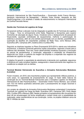 RELATÓRIO DA ADMINISTRAÇÃO 2010
29
Aeroporto Internacional de São Paulo/Guarulhos – Governador André Franco Montoro,
Aeroporto Internacional de Navegantes – Ministro Victor Konder, Aeroporto de São
Paulo/Congonhas, e foi ampliado o bolsão de estacionamento no Aeroporto Internacional
de Confins/Tancredo Neves.
Gestão dos Terminais de Logística de Carga
Foi possível verificar o elevado nível de integração na gestão dos 34 Terminais de Logística
de Carga – Teca no entrosamento entre Sede, Regionais e Aeroportos para superar
momentos de saturação de alguns Tecas. Iniciativas como o destacamento de pessoal em
forças-tarefa, aquisição centralizada de equipamentos, melhoria e padronização de
sistemas e processos, além de uma estreita aproximação com os clientes, possibilitaram a
superação de desafios em importantes unidades da Rede Teca, como Manaus (AM),
Guarulhos (SP), Campinas (SP), Goiânia (GO) e Curitiba (PR).
Seguindo as diretrizes traçadas no Plano Empresarial 2010-2014 e atenta aos indicadores
econômicos, a Diretoria Comercial patrocinou ações corporativas, regionais e locais para a
melhoria das atividades. Para isso, foram desenvolvidas iniciativas buscando a renovação
do parque de equipamentos, a construção, adequação e ampliação da infraestrutura
disponível nos Tecas, a melhoria da imagem da Empresa e a expansão dos negócios da
atividade de Logística de Carga.
O objetivo foi garantir a capacidade de atendimento à demanda com qualidade, segurança
e eficiência em cada complexo logístico, assegurando o desenvolvimento dos negócios e a
excelência na relação com os clientes.
Terminal Modular Estruturado de Guarulhos e Armazéns Estruturados Modulares
(Lonados)
Foram iniciados, em 2010, dois importantes projetos que representarão reflexos positivos, a
curto prazo, na capacidade de processamento de carga. O maior deles trata-se da
construção de um Terminal Modular Estruturado para o Complexo Logístico do Aeroporto
Internacional de São Paulo/Guarulhos – Governador André Franco Montoro, que contará
com 14,4 mil metros quadrados adicionais para o processamento de cargas nacionais e
internacionais.
Já o projeto de utilização de Armazéns Estruturados Modulares contemplará 5 importantes
Terminais de Logística de Carga da Rede: Guarulhos (SP), Campinas (SP), Porto Alegre
(RS), Curitiba (PR) e Manaus (AM). Nestes armazéns os equipamentos são convertidos em
área útil de armazenagem de forma simplificada e contam ainda com a possibilidade de
realocação, pelas características de sua construção. Juntos, os projetos totalizam cerca de
R$ 31 milhões de reais.
 