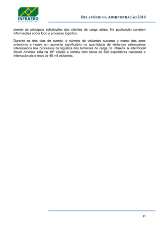 RELATÓRIO DA ADMINISTRAÇÃO 2010
31
atende às principais solicitações dos clientes de carga aérea. Na publicação constam
informações sobre todo o processo logístico.
Durante os três dias de evento, o número de visitantes superou a marca dos anos
anteriores e houve um aumento significativo na quantidade de visitantes estrangeiros
interessados nos processos de logística dos terminais de carga da Infraero. A Intermodal
South America está na 16ª edição e contou com cerca de 500 expositores nacionais e
internacionais e mais de 45 mil visitantes.
 
