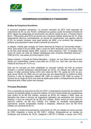 RELATÓRIO DA ADMINISTRAÇÃO 2010
32
DESEMPENHO ECONÔMICO E FINANCEIRO
Análise da Conjuntura Econômica
A economia brasileira apresentou, no primeiro semestre de 2010, forte expansão de
crescimento de 8% ao ano. Porém, verificaram-se quedas a partir do terceiro trimestre de
2010. Apesar da estagnação do crescimento nos últimos meses do ano, o Produto Interno
Bruto – PIB previsto para 2010, de acordo com o Governo Federal, deverá ser de 7%. Esse
desempenho refere-se, principalmente, ao volume de investimentos, que registrou alta de
21,2% no terceiro trimestre, ante igual período de 2009, e ao aumento das despesas
públicas que propiciaram maior renda e aumento do consumo.
A inflação, medida pela variação do Índice Nacional de Preços ao Consumidor Amplo –
IPCA, após atingir 4,3% em 2009, voltou a subir em 2010, fechando o ano em 5,9%. Trata-
se da taxa mais elevada desde 2004, quando o índice alcançou 7,6%. O resultado ficou
acima do centro da meta de inflação estabelecida pelo Conselho Monetário Nacional –
CMN de 4,5%, mas abaixo do limite superior, 6,5%.
Nesse contexto, o Comitê de Política Monetária – Copom, em sua última reunião do ano,
decidiu por unanimidade, manter a taxa Selic em 10,75% a.a., sem viés, com isso a taxa
média do ano ficou em 10,1% a.a.
Este ano foi marcado por forte volatilidade no mercado cambial. No final do primeiro
trimestre o cambial apresentou desvalorização de 23,5%, em relação aos últimos doze
meses. O dólar comercial fechou 2010 com média de R$ 1,76, queda de 3,2% no ano,
após recuar 26,9% em 2009, ano em que teve seu pior desempenho na história do Real.
Encerrou o mês de dezembro valendo R$ 1,665 na compra e R$ 1,666 na venda. O
governo fez ao longo de 2010 uma série de ações para conter o enfraquecimento da divisa
americana ante o Real, porém sem sucesso.
Principais Resultados
Com a expansão da economia do País em 2010, o desempenho econômico da Infraero foi
superior ao resultado obtido no exercício anterior. O Lucro Líquido (antes dos investimentos
para União) foi de R$ 234 milhões, aumento de 40,6% em relação a 2009. Após as
deduções das obras e serviços de engenharia realizados nos aeroportos com recursos
próprios, o lucro do exercício foi de R$ 32,4 milhões, 45,8% acima do lucro obtido no
exercício anterior, de R$ 22,2 milhões. Em relação ao resultado essencialmente
operacional, quando comparadas receitas e despesas, obteve-se lucro de R$ 437,6
milhões com aumento de 29,1%.
No período, a receita bruta apresentou crescimento de 18% em relação ao mesmo período
de 2009, chegando a marca de R$ 3.081,1 milhões. Destacaram-se as receitas de
embarque com aumento de 18,3%, chegando a R$ 871,3 milhões, e pouso com 5,5%,
 