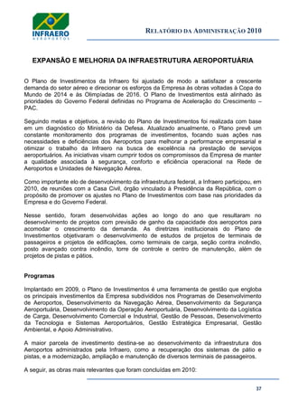 RELATÓRIO DA ADMINISTRAÇÃO 2010
37
EXPANSÃO E MELHORIA DA INFRAESTRUTURA AEROPORTUÁRIA
O Plano de Investimentos da Infraero foi ajustado de modo a satisfazer a crescente
demanda do setor aéreo e direcionar os esforços da Empresa às obras voltadas à Copa do
Mundo de 2014 e às Olimpíadas de 2016. O Plano de Investimentos está alinhado às
prioridades do Governo Federal definidas no Programa de Aceleração do Crescimento –
PAC.
Seguindo metas e objetivos, a revisão do Plano de Investimentos foi realizada com base
em um diagnóstico do Ministério da Defesa. Atualizado anualmente, o Plano prevê um
constante monitoramento dos programas de investimentos, focando suas ações nas
necessidades e deficiências dos Aeroportos para melhorar a performance empresarial e
otimizar o trabalho da Infraero na busca de excelência na prestação de serviços
aeroportuários. As iniciativas visam cumprir todos os compromissos da Empresa de manter
a qualidade associada à segurança, conforto e eficiência operacional na Rede de
Aeroportos e Unidades de Navegação Aérea.
Como importante elo de desenvolvimento da infraestrutura federal, a Infraero participou, em
2010, de reuniões com a Casa Civil, órgão vinculado à Presidência da República, com o
propósito de promover os ajustes no Plano de Investimentos com base nas prioridades da
Empresa e do Governo Federal.
Nesse sentido, foram desenvolvidas ações ao longo do ano que resultaram no
desenvolvimento de projetos com previsão de ganho da capacidade dos aeroportos para
acomodar o crescimento da demanda. As diretrizes institucionais do Plano de
Investimentos objetivaram o desenvolvimento de estudos de projetos de terminais de
passageiros e projetos de edificações, como terminais de carga, seção contra incêndio,
posto avançado contra incêndio, torre de controle e centro de manutenção, além de
projetos de pistas e pátios.
Programas
Implantado em 2009, o Plano de Investimentos é uma ferramenta de gestão que engloba
os principais investimentos da Empresa subdivididos nos Programas de Desenvolvimento
de Aeroportos, Desenvolvimento da Navegação Aérea, Desenvolvimento da Segurança
Aeroportuária, Desenvolvimento da Operação Aeroportuária, Desenvolvimento da Logística
de Carga, Desenvolvimento Comercial e Industrial, Gestão de Pessoas, Desenvolvimento
da Tecnologia e Sistemas Aeroportuários, Gestão Estratégica Empresarial, Gestão
Ambiental, e Apoio Administrativo.
A maior parcela de investimento destina-se ao desenvolvimento da infraestrutura dos
Aeroportos administrados pela Infraero, como a recuperação dos sistemas de pátio e
pistas, e a modernização, ampliação e manutenção de diversos terminais de passageiros.
A seguir, as obras mais relevantes que foram concluídas em 2010:
 