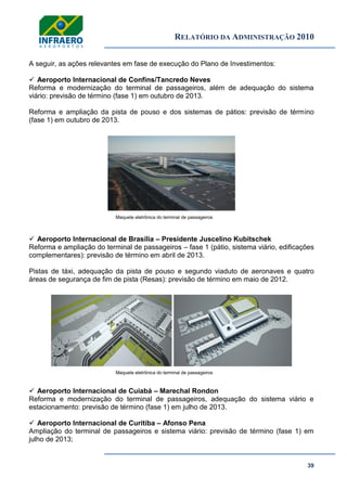 RELATÓRIO DA ADMINISTRAÇÃO 2010
39
A seguir, as ações relevantes em fase de execução do Plano de Investimentos:
 Aeroporto Internacional de Confins/Tancredo Neves
Reforma e modernização do terminal de passageiros, além de adequação do sistema
viário: previsão de término (fase 1) em outubro de 2013.
Reforma e ampliação da pista de pouso e dos sistemas de pátios: previsão de término
(fase 1) em outubro de 2013.
Maquete eletrônica do terminal de passageiros
 Aeroporto Internacional de Brasília – Presidente Juscelino Kubitschek
Reforma e ampliação do terminal de passageiros – fase 1 (pátio, sistema viário, edificações
complementares): previsão de término em abril de 2013.
Pistas de táxi, adequação da pista de pouso e segundo viaduto de aeronaves e quatro
áreas de segurança de fim de pista (Resas): previsão de término em maio de 2012.
Maquete eletrônica do terminal de passageiros
 Aeroporto Internacional de Cuiabá – Marechal Rondon
Reforma e modernização do terminal de passageiros, adequação do sistema viário e
estacionamento: previsão de término (fase 1) em julho de 2013.
 Aeroporto Internacional de Curitiba – Afonso Pena
Ampliação do terminal de passageiros e sistema viário: previsão de término (fase 1) em
julho de 2013;
 