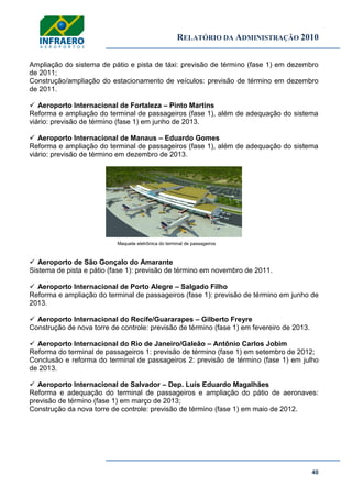 RELATÓRIO DA ADMINISTRAÇÃO 2010
40
Ampliação do sistema de pátio e pista de táxi: previsão de término (fase 1) em dezembro
de 2011;
Construção/ampliação do estacionamento de veículos: previsão de término em dezembro
de 2011.
 Aeroporto Internacional de Fortaleza – Pinto Martins
Reforma e ampliação do terminal de passageiros (fase 1), além de adequação do sistema
viário: previsão de término (fase 1) em junho de 2013.
 Aeroporto Internacional de Manaus – Eduardo Gomes
Reforma e ampliação do terminal de passageiros (fase 1), além de adequação do sistema
viário: previsão de término em dezembro de 2013.
Maquete eletrônica do terminal de passageiros
 Aeroporto de São Gonçalo do Amarante
Sistema de pista e pátio (fase 1): previsão de término em novembro de 2011.
 Aeroporto Internacional de Porto Alegre – Salgado Filho
Reforma e ampliação do terminal de passageiros (fase 1): previsão de término em junho de
2013.
 Aeroporto Internacional do Recife/Guararapes – Gilberto Freyre
Construção de nova torre de controle: previsão de término (fase 1) em fevereiro de 2013.
 Aeroporto Internacional do Rio de Janeiro/Galeão – Antônio Carlos Jobim
Reforma do terminal de passageiros 1: previsão de término (fase 1) em setembro de 2012;
Conclusão e reforma do terminal de passageiros 2: previsão de término (fase 1) em julho
de 2013.
 Aeroporto Internacional de Salvador – Dep. Luís Eduardo Magalhães
Reforma e adequação do terminal de passageiros e ampliação do pátio de aeronaves:
previsão de término (fase 1) em março de 2013;
Construção da nova torre de controle: previsão de término (fase 1) em maio de 2012.
 