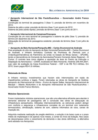 RELATÓRIO DA ADMINISTRAÇÃO 2010
41
 Aeroporto Internacional de São Paulo/Guarulhos – Governador André Franco
Montoro
Construção do terminal de passageiros 3 (fase 1): previsão de término em novembro de
2013;
Sistema de pátio e pista: previsão de término (fase 1) em janeiro de 2012;
Sistema de pista (saída rápida): previsão de término (fase 1) em junho de 2011.
 Aeroporto Internacional de Campinas/Viracopos
Construção de um novo terminal de passageiros e sistema de pátio (fase 1); previsão de
término em dezembro de 2013;
Adequação do terminal de passageiros existente: previsão de término (fase 1) em julho de
2013.
 Aeroporto de Belo Horizonte/Pampulha-MG – Carlos Drummond de Andrade
Para ampliação do sítio do Aeroporto de Belo Horizonte/Pampulha-MG – Carlos Drummond
de Andrade, a Infraero formalizou Contrato de Promessa de Permuta com a
União/Superintendência de Patrimônio da União no Estado de Minas Gerais – SPU/MG,
tendo a interveniência do Comando da Aeronáutica/Terceiro Comando Aéreo Regional – III
Comar. O contrato teve como objetivo a aquisição de área do Centro de Instrução e
Adaptação da Aeronáutica – CIAAR, localizada em Belo Horizonte, medindo 258.444,26m²,
cujo valor de avaliação da Caixa Econômica Federal – CEF é de R$ 70,5 milhões. Em
2010, foram pagos R$ 41,6 milhões.
Retomada de Obras
A Infraero reiniciou investimentos que haviam sido interrompidos em razão de
impedimentos jurídicos e legais. Foram retomadas as obras do Aeroporto de Goiânia;
Aeroporto de Internacional de Vitória – Eurico de Aguiar Salles; Aeroporto Internacional de
Macapá – Alberto Alcolumbre e do Aeroporto Internacional de São Paulo/Guarulhos –
Governador André Franco Montoro.
Módulos Operacionais
Foram implantados módulos operacionais, que são uma alternativa eficiente para atender à
demanda adicional de passageiros até a conclusão das obras de adequação da
infraestrutura aeroportuária. Utilizadas internacionalmente, as estruturas podem abrigar
com conforto e segurança a infraestrutura completa de um terminal com isolamento
termoacústico, climatização, sistema de som, sistema informativo de voos, canais de
inspeção etc.
Adquirida mediante realização de pregão eletrônico, a solução é de baixo custo e o prazo
médio de implantação é de apenas nove meses, a contar do início da licitação. Nos casos
de descompasso entre o crescimento da demanda e das obras definitivas, a alternativa
será adotada nos Aeroportos.
 