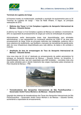 RELATÓRIO DA ADMINISTRAÇÃO 2010
43
Terminais de Logística de Carga
A Empresa investiu na modernização, ampliação e aquisição de equipamentos para os 34
Terminas de Logística de Carga – Teca da Rede Infraero. A seguir, as principais
realizações de 2010:
 Reforma dos Tecas I e II do Complexo Logístico do Aeroporto Internacional de
Manaus – Eduardo Gomes
A reforma nos Tecas I e II do Complexo Logístico de Manaus vai viabilizar o incremento de
25% na capacidade de processamento de cargas por conta da verticalização de posições.
Adicionalmente, serão desocupadas áreas hoje disponibilizadas para atividades
administrativas, o que representará um incremento adicional de 2.000 m² de área para
processamento de carga. Entre as principais melhorias nas instalações, podemos citar a
nova cobertura do recebimento, que facilitará o manuseio de mercadorias de grande porte,
além da nova infraestrutura disponibilizada para rede elétrica, de dados e de combate a
incêndio.
 Ampliação da área de armazenagem do Teca do Aeroporto Internacional de
Manaus – Eduardo Gomes
Uma nova área de 2,5 mil m² destinada ao armazenamento de pallets aeronáuticos foi
entregue ao Aeroporto Internacional de Manaus – Eduardo Gomes, na Amazônia. A
disponibilização da área, que tem capacidade para 800 toneladas – concretiza mais uma
das ações adotadas para o devido tratamento das cargas importadas pelas empresas do
Pólo Industrial de Manaus – PIM.
Galpão industrial lonado para armazenamento de carga
 Transelevadores dos Aeroportos Internacionais de São Paulo/Guarulhos –
Governador André Franco Montoro e de Manaus – Eduardo Gomes
Upgrade dos sistemas de transelevadores dos Tecas dos Aeroportos Internacionais de São
Paulo/Guarulhos – Governador André Franco Montoro e de Manaus – Eduardo Gomes,
aumentando a capacidade de armazenamento.
 