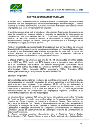 RELATÓRIO DA ADMINISTRAÇÃO 2010
46
GESTÃO DE RECURSOS HUMANOS
A Infraero iniciou a reestruturação da área de Recursos Humanos para reavaliar os seus
processos com foco na implantação de um modelo estratégico de administração. O objetivo
é ampliar a eficiência administrativa num clima favorável, motivador e participativo entre os
empregados, que são o principal capital da Empresa.
A reestruturação da área está ancorada em três principais ferramentas: levantamento de
gaps de competência, pesquisa salarial e retomada da avaliação de desempenho por
competências, esta com previsão para 2011. O processo resultará na redefinição das
políticas de Recursos Humanos relativas a recrutamento e seleção, treinamento,
desenvolvimento, retenção de talentos, promoção, movimentação e a elaboração de um
novo Plano de Cargos, Carreiras e Salários.
Também foi realizada a pesquisa Saúde Organizacional, que serviu de base ao processo
de contratação de uma empresa de consultoria especializada em Recursos Humanos. Com
o trabalho a ser desenvolvido pela empresa será possível ter uma visão imparcial das
práticas adotadas, o que permitirá a identificação das necessidades, soluções e
recomendações em sintonia com as boas práticas de mercado.
O efetivo orgânico da Empresa que era de 11.184 empregados em 2009 passou
para 13.292 em 2010, sendo que 40% desses novos empregados foram admitidos
para as atividades operacionais. Os demais empregados contratados foram
alocados para outras atividades da Empresa conforme a seguinte distribuição:
administrativa (14%), comercial (16%), engenharia (16%), financeira (5%),
tecnologia da informação (6%) e áreas da presidência (3%).
Educação Corporativa
Como estratégia para ampliar os resultados de excelência empresarial, a Infraero ampliou
os investimentos em educação corporativa de forma a aperfeiçoar o conhecimento e as
habilidades do corpo funcional. Foram aplicados R$ 26 milhões em treinamento e
desenvolvimento. Houve 96 mil participações de profissionais da Infraero em cursos de
capacitação e treinamento, 22% a mais em relação a 2009. Do total, registraram-se
aproximadamente 65 mil participações de empregados orgânicos, parceiros e da
comunidade aeroportuária da área de operações.
No exercício, foram realizadas 191 turmas de cursos corporativos, dentre eles: Formação
de Fiscais de Pátio; Formação para os Operadores de Navegação Aérea; Negócios da
Logística de Carga; Intensivo de Logística e Comércio Exterior; Gerenciamento em
Segurança da Aviação Civil; Gestão e Desenvolvimento de Negócios Aeroportuários;
Capacitação e Formação de Fiscais; Gestores e Gerentes de Empreendimentos; Gestão
Operacional; Certificação Operacional de Aeroportos; Desenvolvimento de Habilidades
Gerenciais; Estágio de Desenvolvimento de Lideranças e Sistema de Gerenciamento da
Segurança Operacional.
A Infraero promoveu parcerias internacionais com a Academia Federal Aviation
Administration – FAA, Estados Unidos e com a École Nationale de L’Aviation Civile –
 