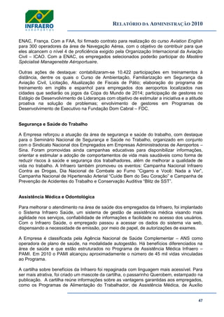 RELATÓRIO DA ADMINISTRAÇÃO 2010
47
ENAC, França. Com a FAA, foi firmado contrato para realização do curso Aviation English
para 300 operadores da área de Navegação Aérea, com o objetivo de contribuir para que
eles alcancem o nível 4 de proficiência exigido pela Organização Internacional da Aviação
Civil – ICAO. Com a ENAC, os empregados selecionados poderão participar do Mastére
Spécialisé Managenebte Aéroportuaire.
Outras ações de destaque: contabilizaram-se 10.422 participações em treinamentos à
distância, dentre os quais o Curso de Ambientação, Familiarização em Segurança da
Aviação Civil, Licitação, Atualização de Fiscais de Pátio; elaboração do programa de
treinamento em inglês e espanhol para empregados dos aeroportos localizados nas
cidades que sediarão os jogos da Copa do Mundo de 2014; participação de gestores no
Estágio de Desenvolvimento de Lideranças com objetivo de estimular a iniciativa e a atitude
proativa na solução de problemas; envolvimento de gestores em Programas de
Desenvolvimento de Executivo na Fundação Dom Cabral – FDC.
Segurança e Saúde do Trabalho
A Empresa reforçou a atuação da área de segurança e saúde do trabalho, com destaque
para o Seminário Nacional de Segurança e Saúde no Trabalho, organizado em conjunto
com o Sindicato Nacional dos Empregados em Empresas Administradoras de Aeroportos –
Sina. Foram promovidas ainda campanhas educativas para disponibilizar informações,
orientar e estimular a adoção de comportamentos de vida mais saudáveis como forma de
reduzir riscos à saúde e segurança dos trabalhadores, além de melhorar a qualidade de
vida no trabalho. A Infraero também promoveu os eventos: Campanha Nacional Infraero
Contra as Drogas, Dia Nacional de Combate ao Fumo ―Cigarro e Você: Nada a Ver‖,
Campanha Nacional de Hipertensão Arterial ―Cuide Bem do Seu Coração‖ e Campanha de
Prevenção de Acidentes do Trabalho e Conservação Auditiva ―Blitz de SST‖.
Assistência Médica e Odontológica
Para melhorar o atendimento na área de saúde dos empregados da Infraero, foi implantado
o Sistema Infraero Saúde, um sistema de gestão de assistência médica visando mais
agilidade nos serviços, confiabilidade de informações e facilidade no acesso dos usuários.
Com o Infraero Saúde, o empregado passou a acessar os dados do sistema via web,
dispensando a necessidade de emissão, por meio de papel, de autorizações de exames.
A Empresa é classificada pela Agência Nacional de Saúde Complementar – ANS como
operadora de plano de saúde, na modalidade autogestão. Há benefícios diferenciados na
área de saúde e que estão estruturados no Programa de Assistência Médica Infraero –
PAMI. Em 2010 o PAMI alcançou aproximadamente o número de 45 mil vidas vinculadas
ao Programa.
A cartilha sobre benefícios da Infraero foi repaginada com linguagem mais acessível. Para
ser mais atrativa, foi criado um mascote da cartilha, o passarinho Querobem, estampado na
publicação. A cartilha reúne informações sobre as vantagens garantidas aos empregados,
como os Programas de Alimentação do Trabalhador, de Assistência Médica, de Auxílio
 