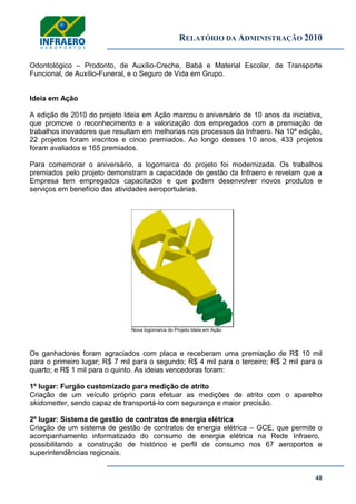 RELATÓRIO DA ADMINISTRAÇÃO 2010
48
Odontológico – Prodonto, de Auxílio-Creche, Babá e Material Escolar, de Transporte
Funcional, de Auxílio-Funeral, e o Seguro de Vida em Grupo.
Ideia em Ação
A edição de 2010 do projeto Ideia em Ação marcou o aniversário de 10 anos da iniciativa,
que promove o reconhecimento e a valorização dos empregados com a premiação de
trabalhos inovadores que resultam em melhorias nos processos da Infraero. Na 10ª edição,
22 projetos foram inscritos e cinco premiados. Ao longo desses 10 anos, 433 projetos
foram avaliados e 165 premiados.
Para comemorar o aniversário, a logomarca do projeto foi modernizada. Os trabalhos
premiados pelo projeto demonstram a capacidade de gestão da Infraero e revelam que a
Empresa tem empregados capacitados e que podem desenvolver novos produtos e
serviços em benefício das atividades aeroportuárias.
Nova logomarca do Projeto Ideia em Ação
Os ganhadores foram agraciados com placa e receberam uma premiação de R$ 10 mil
para o primeiro lugar; R$ 7 mil para o segundo; R$ 4 mil para o terceiro; R$ 2 mil para o
quarto; e R$ 1 mil para o quinto. As ideias vencedoras foram:
1º lugar: Furgão customizado para medição de atrito
Criação de um veículo próprio para efetuar as medições de atrito com o aparelho
skidometter, sendo capaz de transportá-lo com segurança e maior precisão.
2º lugar: Sistema de gestão de contratos de energia elétrica
Criação de um sistema de gestão de contratos de energia elétrica – GCE, que permite o
acompanhamento informatizado do consumo de energia elétrica na Rede Infraero,
possibilitando a construção de histórico e perfil de consumo nos 67 aeroportos e
superintendências regionais.
 