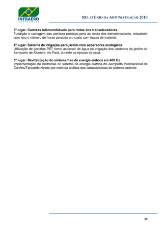 RELATÓRIO DA ADMINISTRAÇÃO 2010
49
3º lugar: Camisas intercambiáveis para rodas dos transelevadores
Fundição e usinagem das camisas postiças para as rodas dos transelevadores, reduzindo
com isso o número de horas paradas e o custo com trocas de material.
4º lugar: Sistema de irrigação para jardim com aspersores ecológicos
Utilização de garrafas PET como aspersor de água na irrigação dos canteiros do jardim do
Aeroporto de Altamira, no Pará, durante as épocas de seca.
5º lugar: Revitalização do sistema fixo de energia elétrica em 400 Hz
Implementação de melhorias no sistema de energia elétrica do Aeroporto Internacional de
Confins/Tancredo Neves por meio da análise das características do sistema anterior.
 