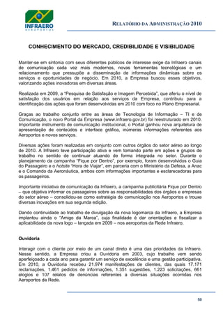 RELATÓRIO DA ADMINISTRAÇÃO 2010
50
CONHECIMENTO DO MERCADO, CREDIBILIDADE E VISIBILIDADE
Manter-se em sintonia com seus diferentes públicos de interesse exige da Infraero canais
de comunicação cada vez mais modernos, novas ferramentas tecnológicas e um
relacionamento que pressupõe a disseminação de informações dinâmicas sobre os
serviços e oportunidades de negócio. Em 2010, a Empresa buscou esses objetivos,
valorizando ações inovadoras em diversas áreas.
Realizada em 2009, a ―Pesquisa de Satisfação e Imagem Percebida‖, que aferiu o nível de
satisfação dos usuários em relação aos serviços da Empresa, contribuiu para a
identificação das ações que foram desenvolvidas em 2010 com foco no Plano Empresarial.
Graças ao trabalho conjunto entre as áreas de Tecnologia de Informação – TI e de
Comunicação, o novo Portal da Empresa (www.infraero.gov.br) foi reestruturado em 2010.
Importante instrumento de comunicação institucional, o Portal ganhou nova arquitetura de
apresentação de conteúdos e interface gráfica, inúmeras informações referentes aos
Aeroportos e novos serviços.
Diversas ações foram realizadas em conjunto com outros órgãos do setor aéreo ao longo
de 2010. A Infraero teve participação ativa e vem tomando parte em ações e grupos de
trabalho no sentido de continuar atuando de forma integrada no setor. Durante o
planejamento da campanha ―Fique por Dentro‖, por exemplo, foram desenvolvidos o Guia
do Passageiro e o hotsite ―Hora de Viajar‖, em parceria com o Ministério da Defesa, a Anac
e o Comando da Aeronáutica, ambos com informações importantes e esclarecedoras para
os passageiros.
Importante iniciativa de comunicação da Infraero, a campanha publicitária Fique por Dentro
– que objetiva informar os passageiros sobre as responsabilidades dos órgãos e empresas
do setor aéreo – consolidou-se como estratégia de comunicação nos Aeroportos e trouxe
diversas inovações em sua segunda edição.
Dando continuidade ao trabalho de divulgação da nova logomarca da Infraero, a Empresa
implantou ainda o ―Amigo da Marca‖, cuja finalidade é dar orientações e fiscalizar a
aplicabilidade da nova logo – lançada em 2009 – nos aeroportos da Rede Infraero.
Ouvidoria
Interagir com o cliente por meio de um canal direto é uma das prioridades da Infraero.
Nesse sentido, a Empresa criou a Ouvidoria em 2003, cujo trabalho vem sendo
aperfeiçoado a cada ano para garantir um serviço de excelência e uma gestão participativa.
Em 2010, a Ouvidoria recebeu 21.974 manifestações de clientes, das quais 17.171
reclamações, 1.461 pedidos de informações, 1.351 sugestões, 1.223 solicitações, 661
elogios e 107 relatos de denúncias referentes a diversas situações ocorridas nos
Aeroportos da Rede.
 
