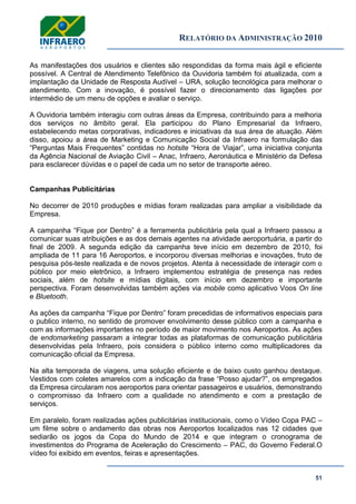 RELATÓRIO DA ADMINISTRAÇÃO 2010
51
As manifestações dos usuários e clientes são respondidas da forma mais ágil e eficiente
possível. A Central de Atendimento Telefônico da Ouvidoria também foi atualizada, com a
implantação da Unidade de Resposta Audível – URA, solução tecnológica para melhorar o
atendimento. Com a inovação, é possível fazer o direcionamento das ligações por
intermédio de um menu de opções e avaliar o serviço.
A Ouvidoria também interagiu com outras áreas da Empresa, contribuindo para a melhoria
dos serviços no âmbito geral. Ela participou do Plano Empresarial da Infraero,
estabelecendo metas corporativas, indicadores e iniciativas da sua área de atuação. Além
disso, apoiou a área de Marketing e Comunicação Social da Infraero na formulação das
―Perguntas Mais Frequentes‖ contidas no hotsite ―Hora de Viajar‖, uma iniciativa conjunta
da Agência Nacional de Aviação Civil – Anac, Infraero, Aeronáutica e Ministério da Defesa
para esclarecer dúvidas e o papel de cada um no setor de transporte aéreo.
Campanhas Publicitárias
No decorrer de 2010 produções e mídias foram realizadas para ampliar a visibilidade da
Empresa.
A campanha ―Fique por Dentro‖ é a ferramenta publicitária pela qual a Infraero passou a
comunicar suas atribuições e as dos demais agentes na atividade aeroportuária, a partir do
final de 2009. A segunda edição da campanha teve início em dezembro de 2010, foi
ampliada de 11 para 16 Aeroportos, e incorporou diversas melhorias e inovações, fruto de
pesquisa pós-teste realizada e de novos projetos. Atenta à necessidade de interagir com o
público por meio eletrônico, a Infraero implementou estratégia de presença nas redes
sociais, além de hotsite e mídias digitais, com início em dezembro e importante
perspectiva. Foram desenvolvidas também ações via mobile como aplicativo Voos On line
e Bluetooth.
As ações da campanha ―Fique por Dentro‖ foram precedidas de informativos especiais para
o publico interno, no sentido de promover envolvimento desse público com a campanha e
com as informações importantes no período de maior movimento nos Aeroportos. As ações
de endomarketing passaram a integrar todas as plataformas de comunicação publicitária
desenvolvidas pela Infraero, pois considera o público interno como multiplicadores da
comunicação oficial da Empresa.
Na alta temporada de viagens, uma solução eficiente e de baixo custo ganhou destaque.
Vestidos com coletes amarelos com a indicação da frase ―Posso ajudar?‖, os empregados
da Empresa circularam nos aeroportos para orientar passageiros e usuários, demonstrando
o compromisso da Infraero com a qualidade no atendimento e com a prestação de
serviços.
Em paralelo, foram realizadas ações publicitárias institucionais, como o Vídeo Copa PAC –
um filme sobre o andamento das obras nos Aeroportos localizados nas 12 cidades que
sediarão os jogos da Copa do Mundo de 2014 e que integram o cronograma de
investimentos do Programa de Aceleração do Crescimento – PAC, do Governo Federal.O
vídeo foi exibido em eventos, feiras e apresentações.
 
