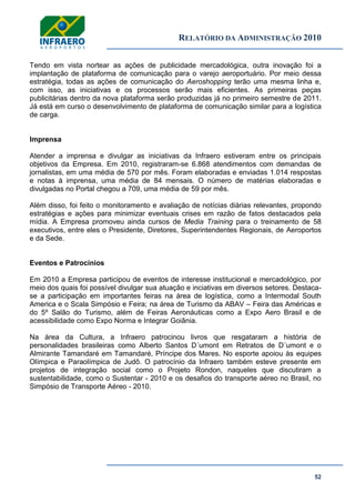 RELATÓRIO DA ADMINISTRAÇÃO 2010
52
Tendo em vista nortear as ações de publicidade mercadológica, outra inovação foi a
implantação de plataforma de comunicação para o varejo aeroportuário. Por meio dessa
estratégia, todas as ações de comunicação do Aeroshopping terão uma mesma linha e,
com isso, as iniciativas e os processos serão mais eficientes. As primeiras peças
publicitárias dentro da nova plataforma serão produzidas já no primeiro semestre de 2011.
Já está em curso o desenvolvimento de plataforma de comunicação similar para a logística
de carga.
Imprensa
Atender a imprensa e divulgar as iniciativas da Infraero estiveram entre os principais
objetivos da Empresa. Em 2010, registraram-se 6.868 atendimentos com demandas de
jornalistas, em uma média de 570 por mês. Foram elaboradas e enviadas 1.014 respostas
e notas à imprensa, uma média de 84 mensais. O número de matérias elaboradas e
divulgadas no Portal chegou a 709, uma média de 59 por mês.
Além disso, foi feito o monitoramento e avaliação de notícias diárias relevantes, propondo
estratégias e ações para minimizar eventuais crises em razão de fatos destacados pela
mídia. A Empresa promoveu ainda cursos de Media Training para o treinamento de 58
executivos, entre eles o Presidente, Diretores, Superintendentes Regionais, de Aeroportos
e da Sede.
Eventos e Patrocínios
Em 2010 a Empresa participou de eventos de interesse institucional e mercadológico, por
meio dos quais foi possível divulgar sua atuação e inciativas em diversos setores. Destaca-
se a participação em importantes feiras na área de logística, como a Intermodal South
America e o Scala Simpósio e Feira; na área de Turismo da ABAV – Feira das Américas e
do 5º Salão do Turismo, além de Feiras Aeronáuticas como a Expo Aero Brasil e de
acessibilidade como Expo Norma e Integrar Goiânia.
Na área da Cultura, a Infraero patrocinou livros que resgataram a história de
personalidades brasileiras como Alberto Santos D´umont em Retratos de D´umont e o
Almirante Tamandaré em Tamandaré, Príncipe dos Mares. No esporte apoiou às equipes
Olímpica e Paraolímpica de Judô. O patrocínio da Infraero também esteve presente em
projetos de integração social como o Projeto Rondon, naqueles que discutiram a
sustentabilidade, como o Sustentar - 2010 e os desafios do transporte aéreo no Brasil, no
Simpósio de Transporte Aéreo - 2010.
 