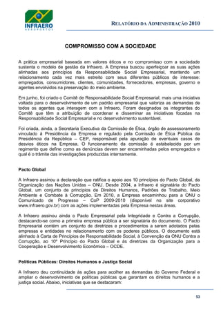RELATÓRIO DA ADMINISTRAÇÃO 2010
53
COMPROMISSO COM A SOCIEDADE
A prática empresarial baseada em valores éticos e no compromisso com a sociedade
sustenta o modelo de gestão da Infraero. A Empresa buscou aperfeiçoar as suas ações
alinhadas aos princípios da Responsabilidade Social Empresarial, mantendo um
relacionamento cada vez mais estreito com seus diferentes públicos de interesse:
empregados, consumidores, clientes, comunidades, fornecedores, empresas, governo e
agentes envolvidos na preservação do meio ambiente.
Em junho, foi criado o Comitê de Responsabilidade Social Empresarial, mais uma iniciativa
voltada para o desenvolvimento de um padrão empresarial que valoriza as demandas de
todos os agentes que interagem com a Infraero. Foram designados os integrantes do
Comitê que têm a atribuição de coordenar e disseminar as iniciativas focadas na
Responsabilidade Social Empresarial e no desenvolvimento sustentável.
Foi criada, ainda, a Secretaria Executiva da Comissão de Ética, órgão de assessoramento
vinculado à Presidência da Empresa e regulado pela Comissão de Ética Pública da
Presidência da República – CEP, responsável pela apuração de eventuais casos de
desvios éticos na Empresa. O funcionamento da comissão é estabelecido por um
regimento que define como as denúncias devem ser encaminhadas pelos empregados e
qual é o trâmite das investigações produzidas internamente.
Pacto Global
A Infraero assinou a declaração que ratifica o apoio aos 10 princípios do Pacto Global, da
Organização das Nações Unidas – ONU. Desde 2004, a Infraero é signatária do Pacto
Global, um conjunto de princípios de Direitos Humanos, Padrões de Trabalho, Meio
Ambiente e Combate à Corrupção. Em 2010, a Empresa encaminhou para a ONU o
Comunicado de Progresso – CoP 2009-2010 (disponível no site corporativo
www.infraero.gov.br) com as ações implementadas pela Empresa nestas áreas.
A Infraero assinou ainda o Pacto Empresarial pela Integridade e Contra a Corrupção,
destacando-se como a primeira empresa pública a ser signatária do documento. O Pacto
Empresarial contém um conjunto de diretrizes e procedimentos a serem adotados pelas
empresas e entidades no relacionamento com os poderes públicos. O documento está
alinhado à Carta de Princípios de Responsabilidade Social, à Convenção da ONU Contra a
Corrupção, ao 10º Princípio do Pacto Global e às diretrizes da Organização para a
Cooperação e Desenvolvimento Econômico – OCDE.
Políticas Públicas: Direitos Humanos e Justiça Social
A Infraero deu continuidade às ações para acolher as demandas do Governo Federal e
ampliar o desenvolvimento de políticas públicas que garantam os direitos humanos e a
justiça social. Abaixo, iniciativas que se destacaram:
 
