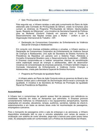 RELATÓRIO DA ADMINISTRAÇÃO 2010
54
 Selo ―Pró-Equidade de Gênero‖
Pela segunda vez, a Infraero recebeu o selo pelo cumprimento do Plano de Ação
elaborado pela Comissão de Pró-Equidade de Gênero, criado na Empresa para
cumprir as diretrizes do Programa ―Pró-Equidade de Gênero: Oportunidades
Iguais. Respeito às Diferenças‖, uma iniciativa da Secretaria Especial de Políticas
para as Mulheres (Governo Federal) em parceria com o Fundo de
Desenvolvimento das Nações Unidas para a Mulher – Unifem e com a
Organização Internacional do Trabalho – OIT.
 Declaração de Compromisso Corporativo de Enfrentamento da Violência
Sexual de Crianças e Adolescentes
Em conjunto com diversas entidades públicas e privadas, a Infraero assinou a
Declaração de Compromisso Corporativo de Enfrentamento da Violência Sexual
de Crianças e Adolescentes, uma ação da Secretaria de Direitos Humanos da
Presidência da República em parceria com o Sistema Firjan, Petrobrás e
Conselho Empresarial Brasileiro para o Desenvolvimento Sustentável – CEBDS.
A Empresa comprometeu-se a realizar campanhas internas de sensibilização
sobre exploração sexual de crianças e adolescentes, além de desenvolver
iniciativas de conscientização de empresas parceiras. A Infraero também integra a
Comissão Intersetorial de Enfrentamento à Violência Contra Crianças e
Adolescentes, criada pela Secretaria Especial de Direitos Humanos.
 Programa de Promoção da Igualdade Racial
A Infraero aderiu ao Plano de Ação Conjunto entre os governos do Brasil e dos
Estados Unidos para a eliminação da discriminação étnico-racial e promoção da
igualdade. A iniciativa é da Secretaria de Políticas de Promoção da Igualdade
Racial da Presidência da República.
Acessibilidade
A Infraero tem o compromisso de garantir acesso fácil às pessoas com deficiência ou
mobilidade reduzida em todos os Aeroportos que administra. A Empresa promove
constantemente melhorias na infraestrutura e nos equipamentos aeroportuários, fazendo
adaptações em escadas, elevadores, rampas, auditórios, sanitários, balcões de check-in,
estacionamentos e em todas as demais áreas onde há movimentação de passageiros,
empregados e parceiros.
Para o transporte de passageiros entre a sala de embarque e as aeronaves, a Infraero
disponibiliza sinalização tátil no piso e veículos adaptados com rampa de acesso e
sinalização com sistema de cores vibrantes, pega-mão e bancos para quem possui baixa
visão. As adaptações estão em conformidade com a Política de Acessibilidade da Infraero.
 