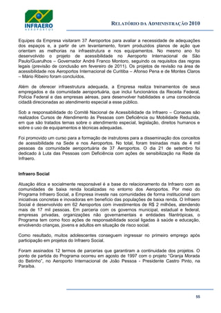 RELATÓRIO DA ADMINISTRAÇÃO 2010
55
Equipes da Empresa visitaram 37 Aeroportos para avaliar a necessidade de adequações
dos espaços e, a partir de um levantamento, foram produzidos planos de ação que
orientam as melhorias na infraestrutura e nos equipamentos. No mesmo ano foi
desenvolvido o projeto de acessibilidade no Aeroporto Internacional de São
Paulo/Guarulhos – Governador André Franco Montoro, seguindo os requisitos das regras
legais (previsão de conclusão em fevereiro de 2011). Os projetos de revisão na área de
acessibilidade nos Aeroportos Internacional de Curitiba – Afonso Pena e de Montes Claros
– Mário Ribeiro foram concluídos.
Além de oferecer infraestrutura adequada, a Empresa realiza treinamentos de seus
empregados e da comunidade aeroportuária, que inclui funcionários da Receita Federal,
Polícia Federal e das empresas aéreas, para desenvolver habilidades e uma consciência
cidadã direcionadas ao atendimento especial a esse público.
Sob a responsabilidade do Comitê Nacional de Acessibilidade da Infraero – Conaces são
realizados Cursos de Atendimento às Pessoas com Deficiência ou Mobilidade Reduzida,
em que são tratados temas sobre o atendimento especial, legislação, direitos humanos e
sobre o uso de equipamentos e técnicas adequadas.
Foi promovido um curso para a formação de instrutores para a disseminação dos conceitos
de acessibilidade na Sede e nos Aeroportos. No total, foram treinadas mais de 4 mil
pessoas da comunidade aeroportuária de 37 Aeroportos. O dia 21 de setembro foi
dedicado à Luta das Pessoas com Deficiência com ações de sensibilização na Rede da
Infraero.
Infraero Social
Atuação ética e socialmente responsável é a base do relacionamento da Infraero com as
comunidades de baixa renda localizadas no entorno dos Aeroportos. Por meio do
Programa Infraero Social, a Empresa investe nas comunidades de forma institucional com
iniciativas concretas e inovadoras em benefício das populações de baixa renda. O Infraero
Social é desenvolvido em 62 Aeroportos com investimentos de R$ 2 milhões, atendendo
mais de 17 mil pessoas. Em parceria com os governos municipal, estadual e federal,
empresas privadas, organizações não governamentais e entidades filantrópicas, o
Programa tem como foco ações de responsabilidade social ligadas à saúde e educação,
envolvendo crianças, jovens e adultos em situação de risco social.
Como resultado, muitos adolescentes conseguem ingressar no primeiro emprego após
participação em projetos do Infraero Social.
Foram assinados 12 termos de parcerias que garantiram a continuidade dos projetos. O
ponto de partida do Programa ocorreu em agosto de 1997 com o projeto ―Granja Morada
do Betinho‖, no Aeroporto Internacional de João Pessoa - Presidente Castro Pinto, na
Paraíba.
 