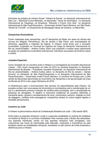 RELATÓRIO DA ADMINISTRAÇÃO 2010
56
Exemplos de projetos do Infraero Social: ―Infraero & Escola‖, no Aeroporto Internacional de
São Luís – Marechal Cunha Machado, no Maranhão; ―Usina de Informática‖, no Aeroporto
Internacional de Tabatinga, na Amazônia; ―Afinando o Futuro Com Arte‖, no Aeroporto
Internacional de São Paulo/Guarulhos – Governador André Franco Montoro, em São Paulo;
―Buritis de Ticondá‖, no Grupamento de Navegação Aérea de Carolina, no Maranhão.
Campanhas Humanitárias
Foram realizadas duas campanhas, nos 67 Aeroportos da Rede, em apoio às vítimas das
chuvas em Alagoas, Pernambuco, Rio de Janeiro e São Paulo, com arrecadações de
alimentos, agasalhos e materiais de higiene. A Infraero conta ainda com o armazém
humanitário, localizado no Terminal de Logística de Carga do Aeroporto Internacional do
Rio de Janeiro/Galeão – Antônio Carlos Jobim cujo propósito é prestar apoio operacional
às ações de assistência humanitária internacional, sobretudo aos países da América Latina
e Caribe.
Juizados Especiais
Como resultado de um convênio entre a Infraero e a Corregedoria do Conselho Nacional de
Justiça – CNJ, foram inaugurados em julho de 2010 os Juizados Especiais no Aeroporto
Internacional de Brasília – Presidente Juscelino Kubitschek, no Aeroporto Internacional do
Rio de Janeiro/Galeão – Antônio Carlos Jobim, no Aeroporto do Rio de Janeiro – Santos
Dumont, no Aeroporto de São Paulo/Congonhas e no Aeroporto Internacional de São
Paulo/Guarulhos – Governador André Franco Montoro. O convênio foi firmado com o CNJ
devido às demandas decorrentes do movimento nos Aeroportos e da aproximação da Copa
do Mundo de 2014 e dos Jogos Olímpicos de 2016.
A infraestrutura para o funcionamento dos serviços foi disponibilizada pela Infraero. Os
juizados contam com uma equipe de funcionários e conciliadores sob a coordenação de um
juiz e o atendimento prioriza a solução de conflitos pela conciliação, sem a necessidade da
presença de advogados. O objetivo é solucionar problemas de usuários referentes a
transporte aéreo, atrasos e cancelamentos de voos, overbooking, extravio, violação ou furto
de bagagens, conflitos entre passageiros, companhias aéreas ou outros órgãos ligados à
atividade aeroportuária.
Incentivo ao Judô
A Infraero é patrocinadora oficial da Confederação Brasileira de Judô – CBJ desde 2005.
Entre todos os esportes olímpicos o judô é a segunda modalidade no ranking de medalhas
na história do Brasil e é a primeira modalidade mais vitoriosa para o Brasil nas olimpíadas,
nos esportes individuais, sendo um dos esportes olímpicos mais divulgados, com
crescimento nas horas de transmissão pela televisão, mostrando a importância do judô
brasileiro dentre as modalidades olímpicas, resultando no alto retorno de mídia (impressa e
eletrônica) para a Infraero.
 
