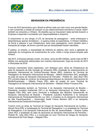 RELATÓRIO DA ADMINISTRAÇÃO 2010
6
MENSAGEM DA PRESIDÊNCIA
O ano de 2010 demonstrou que o Brasil se afirma cada vez mais como uma grande Nação,
e vem cumprindo a missão de avançar no seu desenvolvimento econômico e social. Assim
também se comportou a Infraero. Os desafios que se impuseram neste período levaram a
Empresa a responder à sociedade com responsabilidade e empenho.
O crescimento no ano atingiu 21,2% da demanda de passageiros – entre embarques e
desembarques apenas domésticos – e superou todas as expectativas. A Infraero trabalhou
de forma a adequar a sua infraestrutura, tanto para passageiros, como também para o
transporte de cargas, de forma a permitir que as necessidades fossem atendidas.
É pública, no entanto, a necessidade de melhoria do sistema, bem como a agilidade de
realização do cronograma de investimentos de curto, médio e longo prazos lançado pela
Infraero.
Até 2014, a Empresa planeja investir, em obras, cerca de R$ 9 bilhões, sendo mais de R$ 5
bilhões nos aeroportos relacionados com eventos internacionais: Copa do mundo de 2014
e Olimpíadas de 2016.
Avanços importantes foram registrados, com destaque para: obras de infraestrutura da
pista do Aeroporto de São Gonçalo do Amarante (RN); ampliação do estacionamento do
Aeroporto Internacional de Confins/Tancredo Neves (MG); cobertura do Terminal de
Passageiros do Aeroporto Internacional de Macapá – Alberto Alcolumbre (AP); ampliação
da pista de pouso do Aeroporto Internacional de Parnaíba - Prefeito Dr. João Silva Filho
(PI); primeira etapa do conector de embarque/desembarque do Aeroporto Internacional do
Recife/Guararapes – Gilberto Freyre (PE), além do projeto do novo Terminal de
Passageiros do Aeroporto Internacional de Santarém – Maestro Wilson Fonseca (PA).
Foram revitalizados também os Terminais 2 do Aeroporto Internacional de Brasília –
Presidente Juscelino Kubitschek (DF) e do Aeroporto Internacional de Porto Alegre –
Salgado Filho (RS), bem como concluída a instalação dos Módulos Operacionais do
Aeroporto Internacional de Brasília – Presidente Juscelino Kubitschek e do Aeroporto
Internacional de Florianópolis/Hercílio Luz (SC), e iniciados os do Aeroporto Internacional
de São Paulo/Guarulhos – Governador André Franco Montoro (SP) e do Aeroporto
Internacional de Campinas/Viracopos (SP).
Tiveram início as obras do Terminal de Cargas do Aeroporto Internacional de Curitiba –
Afonso Pena (PR); a revitalização do Terminal de Passageiros 1 e a ampliação do Terminal
de Passageiros 2 do Aeroporto Internacional do Rio de Janeiro/Galeão – Antonio Carlos
Jobim (RJ); a ampliação do pátio de aeronaves do Aeroporto Internacional de Parnaíba –
Prefeito Dr. João Silva Filho; e a construção do novo Terminal de Cargas do Aeroporto
Internacional de Porto Alegre – Salgado Filho.
 