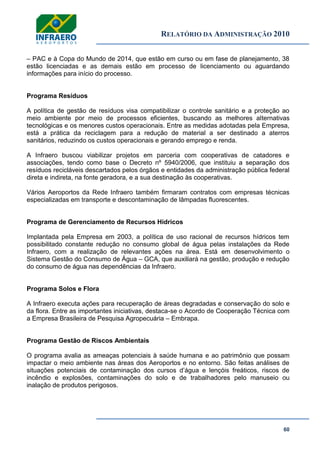 RELATÓRIO DA ADMINISTRAÇÃO 2010
60
– PAC e à Copa do Mundo de 2014, que estão em curso ou em fase de planejamento, 38
estão licenciadas e as demais estão em processo de licenciamento ou aguardando
informações para início do processo.
Programa Resíduos
A política de gestão de resíduos visa compatibilizar o controle sanitário e a proteção ao
meio ambiente por meio de processos eficientes, buscando as melhores alternativas
tecnológicas e os menores custos operacionais. Entre as medidas adotadas pela Empresa,
está a prática da reciclagem para a redução de material a ser destinado a aterros
sanitários, reduzindo os custos operacionais e gerando emprego e renda.
A Infraero buscou viabilizar projetos em parceria com cooperativas de catadores e
associações, tendo como base o Decreto nº 5940/2006, que instituiu a separação dos
resíduos recicláveis descartados pelos órgãos e entidades da administração pública federal
direta e indireta, na fonte geradora, e a sua destinação às cooperativas.
Vários Aeroportos da Rede Infraero também firmaram contratos com empresas técnicas
especializadas em transporte e descontaminação de lâmpadas fluorescentes.
Programa de Gerenciamento de Recursos Hídricos
Implantada pela Empresa em 2003, a política de uso racional de recursos hídricos tem
possibilitado constante redução no consumo global de água pelas instalações da Rede
Infraero, com a realização de relevantes ações na área. Está em desenvolvimento o
Sistema Gestão do Consumo de Água – GCA, que auxiliará na gestão, produção e redução
do consumo de água nas dependências da Infraero.
Programa Solos e Flora
A Infraero executa ações para recuperação de áreas degradadas e conservação do solo e
da flora. Entre as importantes iniciativas, destaca-se o Acordo de Cooperação Técnica com
a Empresa Brasileira de Pesquisa Agropecuária – Embrapa.
Programa Gestão de Riscos Ambientais
O programa avalia as ameaças potenciais à saúde humana e ao patrimônio que possam
impactar o meio ambiente nas áreas dos Aeroportos e no entorno. São feitas análises de
situações potenciais de contaminação dos cursos d’água e lençóis freáticos, riscos de
incêndio e explosões, contaminações do solo e de trabalhadores pelo manuseio ou
inalação de produtos perigosos.
 