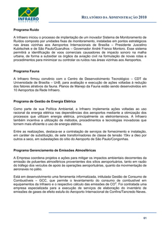 RELATÓRIO DA ADMINISTRAÇÃO 2010
61
Programa Ruído
A Infraero iniciou o processo de implantação de um inovador Sistema de Monitoramento de
Ruídos composto por unidades fixas de monitoramento, instaladas em pontos estratégicos
nas áreas vizinhas aos Aeroportos Internacionais de Brasília – Presidente Juscelino
Kubitschek e de São Paulo/Guarulhos – Governador André Franco Montoro. Esse sistema
permitirá a identificação de voos comerciais causadores de impacto sonoro na malha
urbana, de forma a subsidiar os órgãos da aviação civil na formulação de novas rotas e
procedimentos para minimizar ou controlar os ruídos nas áreas vizinhas aos Aeroportos.
Programa Fauna
A Infraero firmou convênio com o Centro de Desenvolvimento Tecnológico – CDT da
Universidade de Brasília – UnB, para avaliação e execução de ações voltadas à redução
dos fatores atrativos da fauna. Planos de Manejo da Fauna estão sendo desenvolvidos em
10 Aeroportos da Rede Infraero.
Programa de Gestão de Energia Elétrica
Como parte de sua Política Ambiental, a Infraero implementa ações voltadas ao uso
racional da energia elétrica nas dependências dos aeroportos mediante a otimização dos
processos que utilizam energia elétrica, principalmente os eletrointensivos. A Infraero
também incentiva a utilização de métodos, procedimentos e tecnologias inovadoras que
tornem mais eficiente o uso de energia elétrica.
Entre as realizações, destaca-se a contratação de serviços de fornecimento e instalação,
em caráter de substituição, de sete transformadores de classe de tensão 15kv a óleo por
outros a seco, em subestações do sítio do Aeroporto de São Paulo/Congonhas.
Programa Gerenciamento de Emissões Atmosféricas
A Empresa coordena projetos e ações para mitigar os impactos ambientais decorrentes da
emissão de poluentes atmosféricos provenientes dos sítios aeroportuários, tanto em razão
do tráfego dos veículos de apoio às operações aeroportuárias, quanto da movimentação de
aeronaves no pátio.
Está em desenvolvimento uma ferramenta informatizada, intitulada Gestão de Consumo de
Combustíveis – GCC, que permite o levantamento do consumo de combustível em
equipamentos da Infraero e o respectivo cálculo das emissões de CO2
. Foi contratada uma
empresa especializada para a execução de serviços de elaboração do inventário de
emissões de gases de efeito estufa do Aeroporto Internacional de Confins/Tancredo Neves.
 