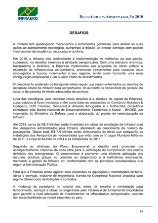 RELATÓRIO DA ADMINISTRAÇÃO 2010
65
DESAFIOS
A Infraero tem aperfeiçoado mecanismos e ferramentas gerenciais para alinhar as suas
ações ao planejamento estratégico, cumprindo a missão de prestar serviços com padrão
internacional de excelência, segurança e conforto.
Em 2010, a Infraero deu continuidade à implementação de melhorias na sua gestão,
superando, os desafios inerentes à atividade aeroportuária. Com uma estrutura renovada,
transparente e dinâmica, a Empresa implementou seu programa de obras voltado à
expansão da infraestrutura aeroportuária, promoveu treinamentos para capacitar seus
empregados e buscou incrementar o seu negócio, tendo como horizonte uma nova
configuração empresarial e um ousado Plano de Investimentos.
O crescimento acelerado do transporte aéreo requer que sejam enfrentados os desafios de
expansão célere da infraestrutura aeroportuária; do aumento da capacidade de geração de
caixa; e da garantia de níveis adequados de serviços.
Uma das estratégias para viabilizar esses desafios é a abertura de capital da Empresa,
cujos estudos já foram iniciados e têm como base as conclusões do Consórcio Mckinsey &
Company, BDO Trevisan, Demarest & Almeida Advogados e a Rothschild, consultoria
contratada pelo Banco Nacional de Desenvolvimento Econômico e Social – BNDES, por
intermédio do Ministério da Defesa, para a elaboração do projeto de reestruturação da
Infraero.
Até 2014, cerca de R$ 9 bilhões serão investidos em obras de ampliação da infraestrutura
dos Aeroportos administrados pela Infraero, atendendo ao crescimento do número de
passageiros. Desse total, R$ 7,5 bilhões serão direcionados às obras que adequarão as
instalações dos Aeroportos às necessidades que virão com os V Jogos Mundiais Militares
de 2011, a Copa do Mundo de 2014 e as Olimpíadas de 2016.
Seguindo as diretrizes do Plano Empresarial, o desafio será promover um
acompanhamento criterioso de cada obra para a verificação do cumprimento dos prazos
definidos nos cronogramas. O compromisso é promover uma eficiente aplicação dos
recursos públicos graças ao combate ao desperdício e à ineficiência empresarial,
mantendo a gestão da Infraero em conformidade com os princípios constitucionais que
regem a Administração Pública.
Para que a Empresa possa agilizar seus processos de aquisições e contratações de bens,
obras e serviços, inclusive de engenharia, tramita no Congresso Nacional proposta para
regime diferenciado de licitações e contratos.
A mudança de paradigma no tocante aos meios de escolha e contratação para
fornecimento, serviços e obras de engenharia pela Infraero é de fundamental importância
para garantir o nível adequado de investimentos na infraestrutura aeroportuária, visando
dar sustentabilidade ao modal aeroviário do país.
 