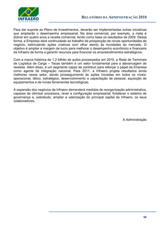 RELATÓRIO DA ADMINISTRAÇÃO 2010
66
Para dar suporte ao Plano de Investimentos, deverão ser implementadas outras iniciativas
que ampliarão o desempenho empresarial. Na área comercial, por exemplo, a meta é
dobrar em quatro anos a receita comercial, tendo como base os resultados de 2009. Dessa
forma, a Empresa dará continuidade ao trabalho de prospecção de novas oportunidades de
negócio, estimulando ações criativas com olhar atento às novidades do mercado. O
objetivo é ampliar a margem de lucro para melhorar o desempenho econômico e financeiro
da Infraero de forma a garantir recursos para financiar os empreendimentos estratégicos.
Com a marca histórica de 1,2 bilhão de quilos processados em 2010, a Rede de Terminais
de Logística de Carga – Tecas também é um setor fundamental para a alavancagem de
receitas. Além disso, é um segmento capaz de contribuir para reforçar o papel da Empresa
como agente de integração nacional. Para 2011, a Infraero projeta resultados ainda
melhores nesse setor, dando prosseguimento às ações iniciadas em todos os níveis:
operacional, tático, estratégico, desenvolvimento e capacitação de pessoal, aquisição de
equipamentos e de novas ferramentas tecnológicas.
A expansão dos negócios da Infraero demandará medidas de reorganização administrativa,
capazes de otimizar processos, rever a configuração empresarial, fortalecer o sistema de
governança e, sobretudo, ampliar a valorização do principal capital da Infraero, os seus
colaboradores.
A Administração
 