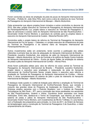 RELATÓRIO DA ADMINISTRAÇÃO 2010
7
Foram concluídas as obras de ampliação da pista de pouso do Aeroporto Internacional de
Parnaíba – Prefeito Dr. João Silva Filho, bem como a obra de cobertura do novo Terminal
de Passageiros do Aeroporto Internacional de Macapá – Alberto Alcolumbre.
Cabe acrescentar que alguns projetos foram iniciados e outros concluídos no decorrer de
2010. São eles: projeto executivo do Terminal de Passageiros do Aeroporto Internacional
de Florianópolis/Hercílio Luz; projeto básico e executivo do Terminal de Passageiros 3,
pátio de aeronaves e acesso viário do Aeroporto Internacional de São Paulo/Guarulhos –
Governador André Franco Montoro; e assinatura do contrato para os projetos básico e
executivo do Aeroporto Internacional de Cuiabá – Marechal Rondon (MT).
Concluídos estão o projeto básico de reforma do Terminal de Passageiros do Aeroporto
Internacional de Foz do Iguaçu – Cataratas; e o projeto executivo de infraestrutura de pista
do Terminal de Passageiros e do sistema viário do Aeroporto Internacional de
Florianópolis/Hercílio Luz.
Outros investimentos estão em andamento, tendo ocorrido a publicação dos editais
referentes à primeira fase da obra de adequação do Aeroporto Internacional de Brasília –
Presidente Juscelino Kubitschek; dos sistemas de pátio do Aeroporto Internacional de
Macapá – Alberto Alcolumbre; da Torre de Controle e do edifício da Seção Contra Incêndio
do Aeroporto Internacional de Vitória – Eurico de Aguiar Salles; da ampliação do sistema
de pistas e pátio do Aeroporto Internacional de Curitiba – Afonso Pena.
Ainda foram publicados editais para: obra de reforma do corpo central do Terminal de
Passageiros do Aeroporto Internacional de Brasília – Presidente Juscelino Kubitschek;
projeto básico e executivo para ampliação e restauração da pista do Aeroporto
Internacional de Confins/Tancredo Neves; projeto básico e executivo para reforma e
ampliação do Terminal de Passageiros do Aeroporto Internacional de Curitiba – Afonso
Pena; e obras complementares do sistema de pátio e pista de rolamento do Aeroporto
Internacional de Macapá – Alberto Alcolumbre.
O destaque neste quesito é o edital de licitação para reforma e ampliação do Terminal de
Passageiros do Aeroporto Internacional de Confins/Tancredo Neves, que compõe o
conjunto das grandes obras do Programa de Aceleração do Crescimento – PAC. A
Empresa ampliou parcerias com o Exército Brasileiro, com o Instituto de Pesquisas
Tecnológicas de São Paulo – IPT, para a conclusão das obras paralisadas nos aeroportos
de São Paulo/Guarulhos, Goiânia e Vitória. Convênios foram assinados com essas
instituições. Entre eles, destaca-se o Termo de Cooperação, que retomou as obras do
sistema de pistas e pátios do Aeroporto Internacional de São Paulo/Guarulhos –
Governador André Franco Montoro, com investimentos de R$ 43,7 milhões. E o ano fechou
com a finalização dos preparativos para emissão, no início de 2011, da Ordem de Serviços
de terraplanagem para a construção do Terminal de Passageiros 3 de Guarulhos, o maior
empreendimento da Infraero.
 