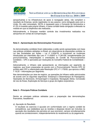 NOTAS EXPLICATIVAS ÀS DEMONSTRAÇÕES FINANCEIRAS
DO EXERCÍCIO SOCIAL 2010 E 2009
76
aeroportuárias e na infraestrutura de apoio à navegação aérea, não compõem o
resultado da Empresa, sendo registrados no seu passivo, como obrigação para com a
União. Do valor arrecadado, 58,5% é repassado para o Comando da Aeronáutica e
41,5% é investido pela própria Infraero. A baixa contábil desta obrigação é efetuada na
medida em que os dispêndios são realizados.
Adicionalmente, a Empresa mantém controle dos investimentos realizados nos
aeroportos em contas de Compensação.
Nota 2 – Apresentação das Demonstrações Financeiras
As demonstrações contábeis foram elaboradas e estão sendo apresentadas com base
nas práticas contábeis adotadas no Brasil, em observância às disposições contidas na
Lei das Sociedades por Ações – Lei nº 6.404/76, e incorporam as mudanças
introduzidas por intermédio das Leis nº 11.638/07 e 11.941/09, complementadas por
pronunciamentos, interpretações e orientações do Comitê de Pronunciamentos
Contábeis – CPC e aprovados por resoluções do Conselho Federal de Contabilidade –
CFC.
Adicionalmente, a Infraero está apresentando as informações por segmento de
negócios, que foram preparadas de acordo com o Pronunciamento Técnico CPC 22
emitido pelo CPC e referendado pela Resolução CFC nº 1.176/09, que aprovou a NBC
T 19.25 – Informações por Segmento.
Nas demonstrações por área de negócio, as operações da Infraero estão estruturadas
de acordo com os seguintes segmentos: Embarque e Desembarque de Passageiros,
Operações de Aeronaves, Armazenagem e Capatazia, Navegação Aérea, Concessão
de Uso de Áreas, Exploração de Serviços e grupo de órgãos corporativos.
Nota 3 – Principais Práticas Contábeis
Dentre as principais práticas adotadas para a preparação das demonstrações
financeiras, ressaltamos:
a) Apuração do Resultado
O resultado do exercício é apurado em conformidade com o regime contábil de
competência, que estabelece que as receitas e despesas devam ser incluídas na
apuração dos resultados dos períodos em que ocorrerem, sempre simultaneamente
quando se correlacionarem, independentemente do recebimento ou do pagamento.
 